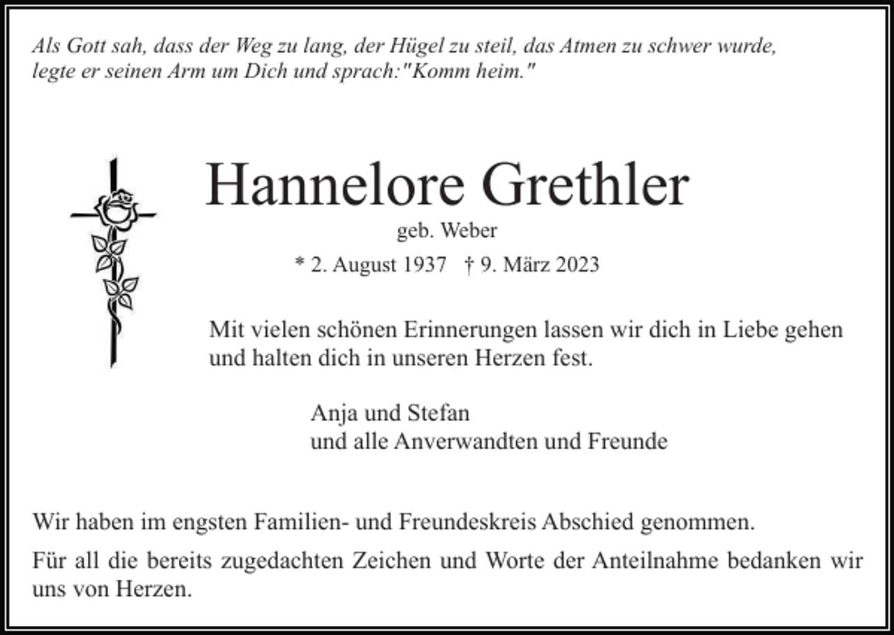 <p>Als Gott sah, dass der Weg zu lang, der Hügel zu steil, das Atmen zu schwer wurde,<br />legte er seinen Arm um Dich und sprach:" Komm heim."</p><p>Hannelore Grethler<br />geb. Weber<br />* 2. August 1937 † 9. März 2023</p><p>Mit vielen schönen Erinnerungen lassen wir dich in Liebe gehen<br />und halten dich in unseren Herzen fest.<br />Anja und Stefan<br />und alle Anverwandten und Freunde<br />Wir haben im engsten Familien- und Freundeskreis Abschied genommen.<br />Für all die bereits zugedachten Zeichen und Worte der Anteilnahme bedanken wir<br />uns von Herzen.</p>