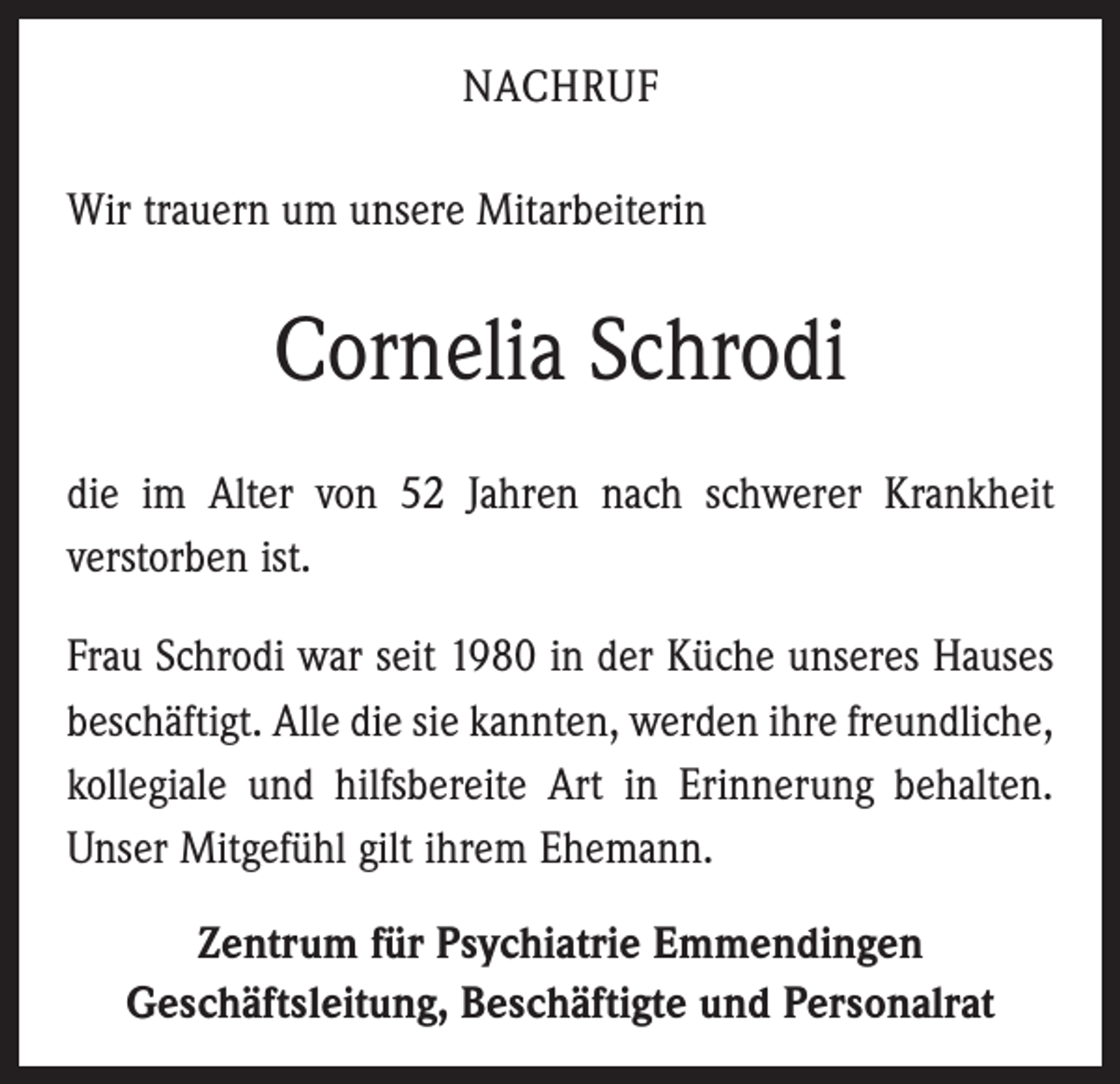 <p>Nachruf<br />Wir trauern um unsere Mitarbeiterin</p><p>Cornelia Schrodi<br />die im Alter von 52 Jahren nach schwerer Krankheit<br />verstorben ist.<br />Frau Schrodi war seit 1980 in der Küche unseres Hauses<br />beschäftigt. Alle die sie kannten, werden ihre freundliche,<br />kollegiale und hilfsbereite Art in Erinnerung behalten.<br />Unser Mitgefühl gilt ihrem Ehemann.<br />Zentrum für Psychiatrie Emmendingen<br />Geschäftsleitung, Beschäftigte und Personalrat</p>