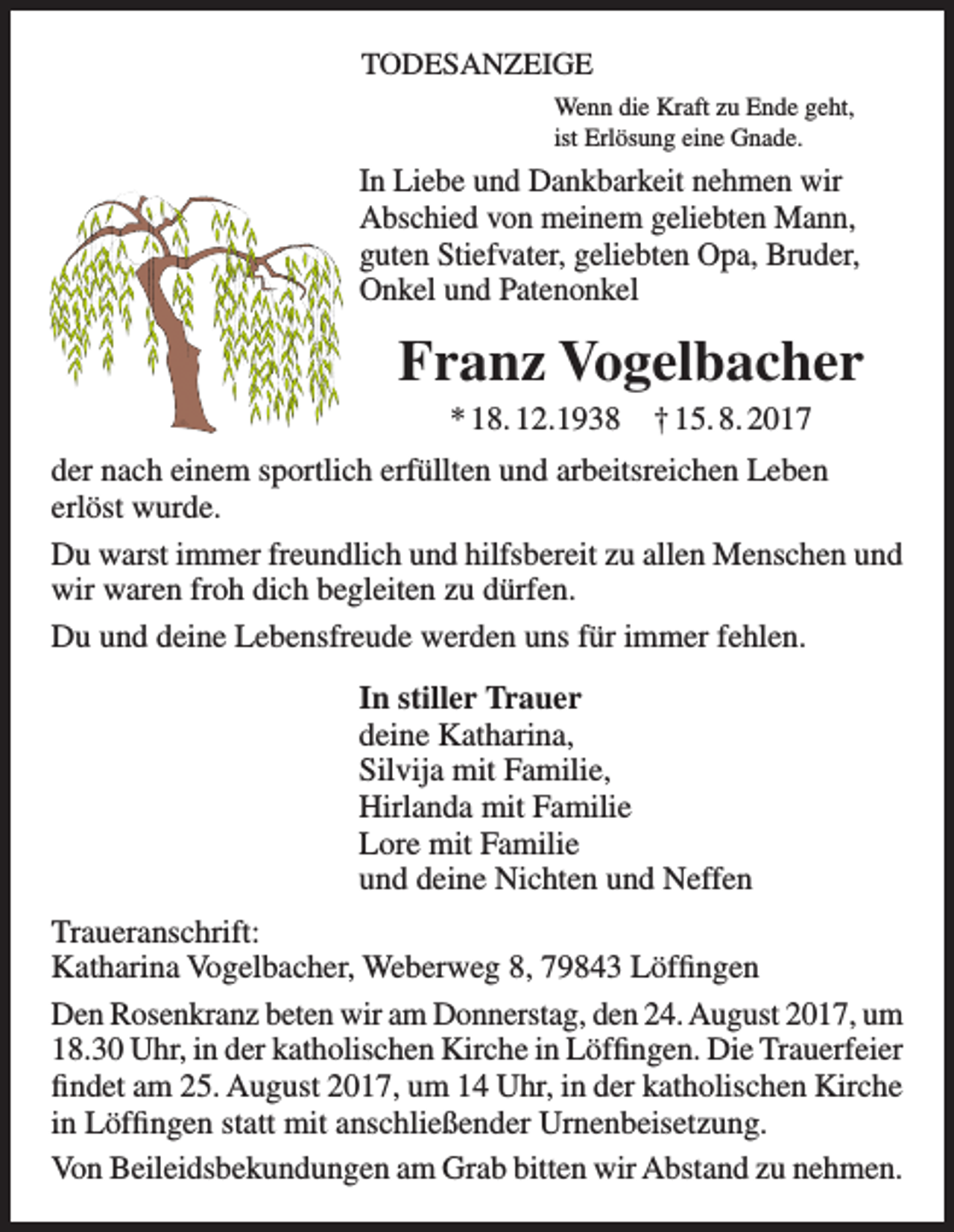 <p>TODESANZEIGE<br />Wenn die Kraft zu Ende geht,<br />ist Erlösung eine Gnade.</p><p>In Liebe und Dankbarkeit nehmen wir<br />­Abschied von meinem geliebten Mann,<br />guten Stiefvater, geliebten Opa, Bruder,<br />Onkel und Patenonkel</p><p>Franz Vogelbacher<br />* 18. 12.1938 † 15. 8. 2017<br />der nach einem sportlich erfüllten und arbeitsreichen Leben<br />erlöst wurde.<br />Du warst immer freundlich und hilfsbereit zu allen Menschen und<br />wir waren froh dich begleiten zu dürfen.<br />Du und deine Lebensfreude werden uns für immer fehlen.<br />In stiller Trauer<br />deine Katharina,<br />Silvija mit Familie,<br />Hirlanda mit Familie<br />Lore mit Familie<br />und deine Nichten und Neffen<br />Traueranschrift:<br />Katharina Vogelbacher, Weberweg 8, 79843 Löffingen<br />Den Rosenkranz beten wir am Donnerstag, den 24. August 2017, um<br />18.30 Uhr, in der katholischen Kirche in Löffingen. Die Trauerfeier<br />findet am 25. August 2017, um 14 Uhr, in der katholischen Kirche<br />in Löffingen statt mit anschließender Urnenbeisetzung.<br />Von Beileidsbekundungen am Grab bitten wir Abstand zu nehmen.</p>