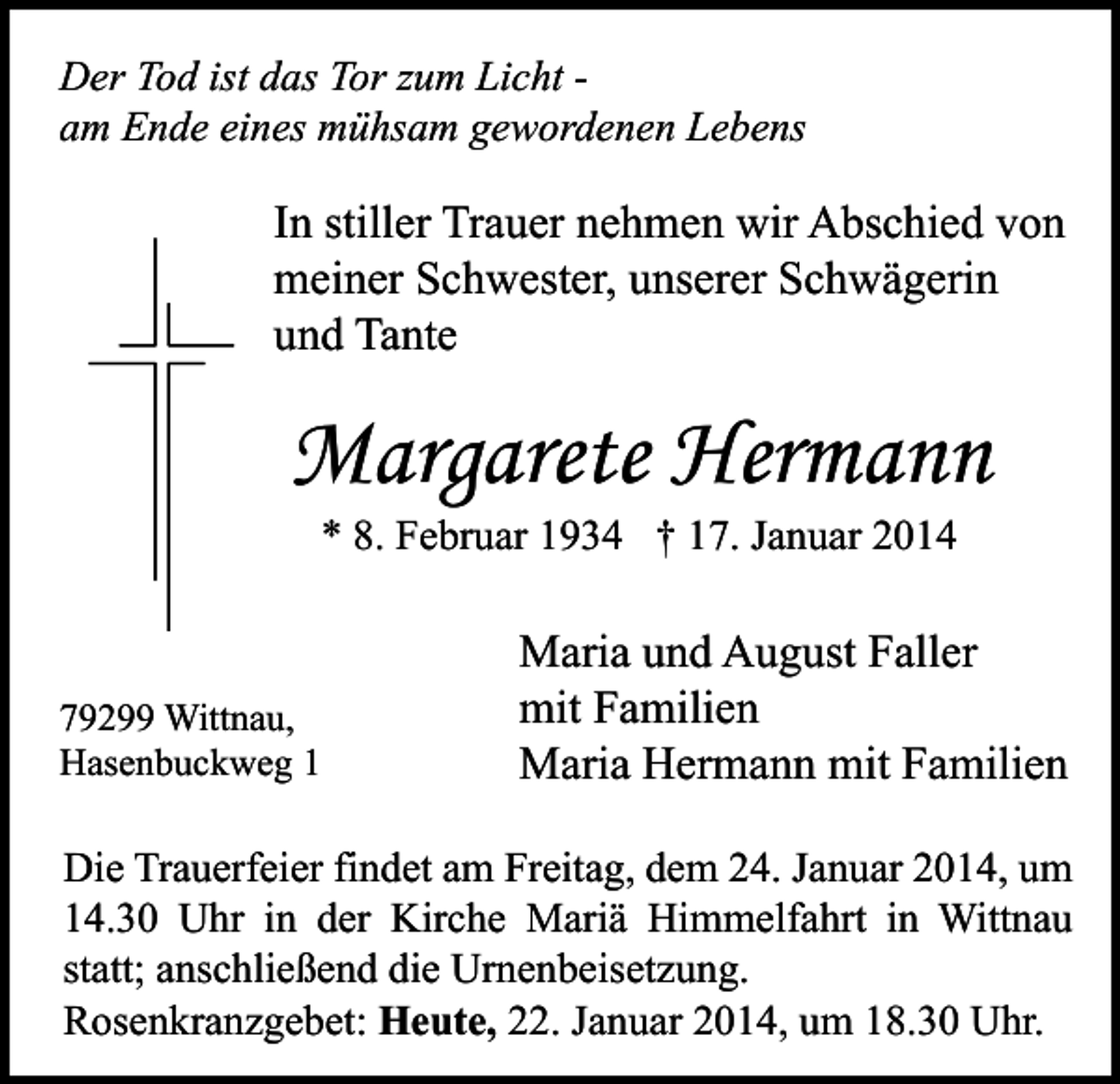 <p>Jeder Augenblick ist von unendlichem Wert<br />Der Tod ist das Tor zum Licht am Ende eines mühsam gewordenen Lebens</p><p>In stiller Trauer nehmen wir Abschied von<br />meiner Schwester, unserer Schwägerin<br />und Tante</p><p>Margarete Hermann<br />* 8. Februar 1934 † 17. Januar 2014</p><p>79299 Wittnau,<br />Hasenbuckweg 1</p><p>Maria und August Faller<br />mit Familien<br />Maria Hermann mit Familien</p><p>Die Trauerfeier findet am Freitag, dem 24. Januar 2014, um<br />14.30 Uhr in der Kirche Mariä Himmelfahrt in Wittnau<br />statt; anschließend die Urnenbeisetzung.<br />Rosenkranzgebet: Heute, 22. Januar 2014, um 18.30 Uhr.</p>