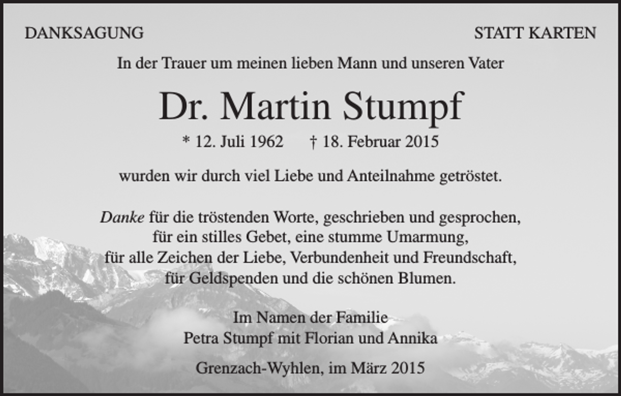 <p>DANKSAGUNG</p><p>STATT KARTEN</p><p>In der Trauer um meinen lieben Mann und unseren Vater</p><p>Dr. Martin Stumpf<br />* 12. Juli 1962</p><p>† 18. Februar 2015</p><p>wurden wir durch viel Liebe und Anteilnahme getröstet.<br />Danke für die tröstenden Worte, geschrieben und gesprochen,<br />für ein stilles Gebet, eine stumme Umarmung,<br />für alle Zeichen der Liebe, Verbundenheit und Freundschaft,<br />für Geldspenden und die schönen Blumen.<br />Im Namen der Familie<br />Petra Stumpf mit Florian und Annika<br />Grenzach-Wyhlen, im März 2015</p>