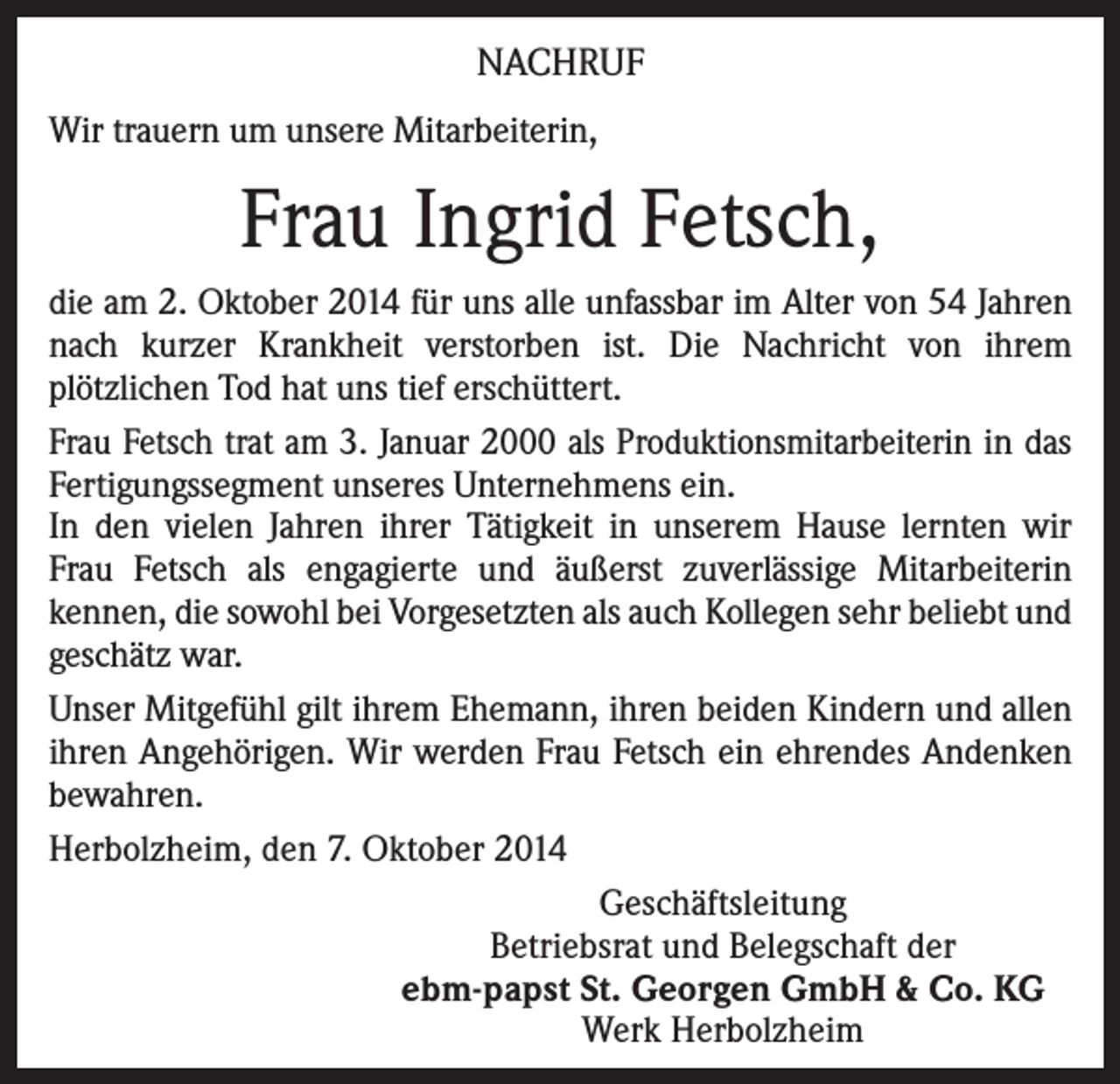 <p>NACHRUF<br />Wir trauern um unsere Mitarbeiterin,</p><p>Frau Ingrid Fetsch,<br />die am 2. Oktober 2014 für uns alle unfassbar im Alter von 54 Jahren<br />nach kurzer Krankheit verstorben ist. Die Nachricht von ihrem<br />plötzlichen Tod hat uns tief erschüttert.<br />Frau Fetsch trat am 3. Januar 2000 als Produktionsmitarbeiterin in das<br />Fertigungssegment unseres Unternehmens ein.<br />In den vielen Jahren ihrer Tätigkeit in unserem Hause lernten wir<br />Frau Fetsch als engagierte und äußerst zuverlässige Mitarbeiterin<br />kennen, die sowohl bei Vorgesetzten als auch Kollegen sehr beliebt und<br />geschätz war.<br />Unser Mitgefühl gilt ihrem Ehemann, ihren beiden Kindern und allen<br />ihren Angehörigen. Wir werden Frau Fetsch ein ehrendes Andenken<br />bewahren.<br />Herbolzheim, den 7. Oktober 2014<br />Geschäftsleitung<br />Betriebsrat und Belegschaft der<br />ebm-papst St. Georgen GmbH &amp; Co. KG<br />Werk Herbolzheim</p>