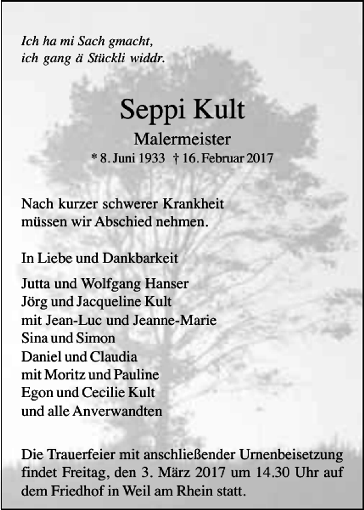 <p>Ich ha mi Sach gmacht,<br />ich gang ä Stückli widdr.</p><p>Seppi Kult<br />Malermeister<br />* 8. Juni 1933 † 16. Februar 2017</p><p>Nach kurzer schwerer Krankheit<br />müssen wir Abschied nehmen.<br />In Liebe und Dankbarkeit<br />Jutta und Wolfgang Hanser<br />Jörg und Jacqueline Kult<br />mit Jean-Luc und Jeanne-Marie<br />Sina und Simon<br />Daniel und Claudia<br />mit Moritz und Pauline<br />Egon und Cecilie Kult<br />und alle Anverwandten<br />Die Trauerfeier mit anschließender Urnenbeisetzung<br />findet Freitag, den 3. März 2017 um 14.30 Uhr auf<br />dem Friedhof in Weil am Rhein statt.</p>