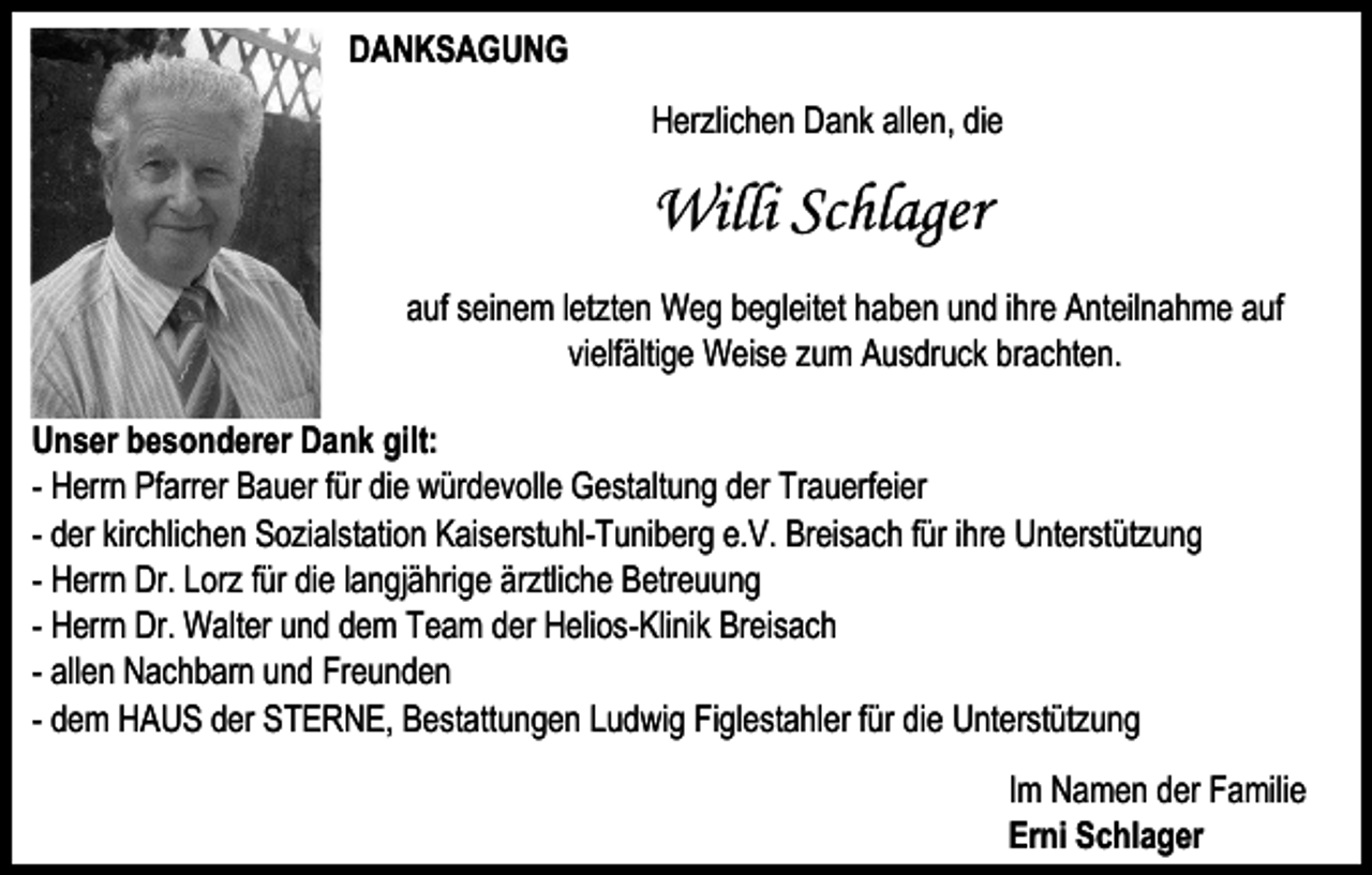 <p>DANKSAGUNG<br />Herzlichen Dank allen, die</p><p>Willi Schlager<br />auf seinem letzten Weg begleitet haben und ihre Anteilnahme auf<br />vielfältige Weise zum Ausdruck brachten.<br />Unser besonderer Dank gilt:<br />- Herrn Pfarrer Bauer für die würdevolle Gestaltung der Trauerfeier<br />- der kirchlichen Sozialstation Kaiserstuhl-Tuniberg e.V. Breisach für ihre Unterstützung<br />- Herrn Dr. Lorz für die langjährige ärztliche Betreuung<br />- Herrn Dr. Walter und dem Team der Helios-Klinik Breisach<br />- allen Nachbarn und Freunden<br />- dem HAUS der STERNE, Bestattungen Ludwig Figlestahler für die Unterstützung<br />Im Namen der Familie<br />Erni Schlager</p>