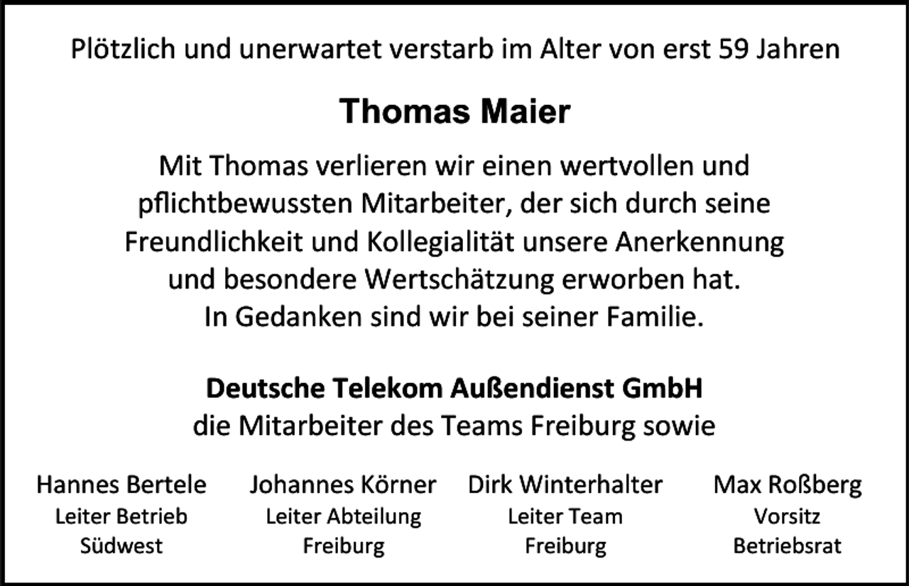 <p>Plötzlich und unerwartet verstarb im Alter von erst 59 Jahren</p><p>Thomas Maier<br />Mit Thomas verlieren wir einen wertvollen und<br />pflichtbewussten Mitarbeiter, der sich durch seine<br />Freundlichkeit und Kollegialität unsere Anerkennung<br />und besondere Wertschätzung erworben hat.<br />In Gedanken sind wir bei seiner Familie.<br />Deutsche Telekom Außendienst GmbH<br />die Mitarbeiter des Teams Freiburg sowie<br />Hannes Bertele</p><p>Johannes Körner</p><p>Dirk Winterhalter</p><p>Max Roßberg</p><p>Leiter Betrieb<br />Südwest</p><p>Leiter Abteilung<br />Freiburg</p><p>Leiter Team<br />Freiburg</p><p>Vorsitz<br />Betriebsrat</p>