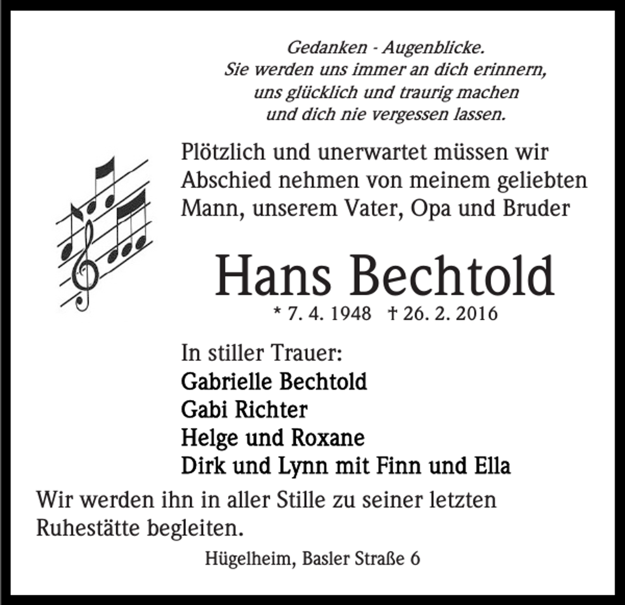 <p>Gedanken - Augenblicke.<br />Sie werden uns immer an dich erinnern,<br />uns glücklich und traurig machen<br />und dich nie vergessen lassen.</p><p>Plötzlich und unerwartet müssen wir<br />Abschied nehmen von meinem geliebten<br />Mann, unserem Vater, Opa und Bruder</p><p>Hans Bechtold<br />* 7. 4. 1948 † 26. 2. 2016</p><p>In stiller Trauer:</p><p>Wir werden ihn in aller Stille zu seiner letzten<br />Ruhestätte begleiten.<br />Hügelheim, Basler Straße 6</p>