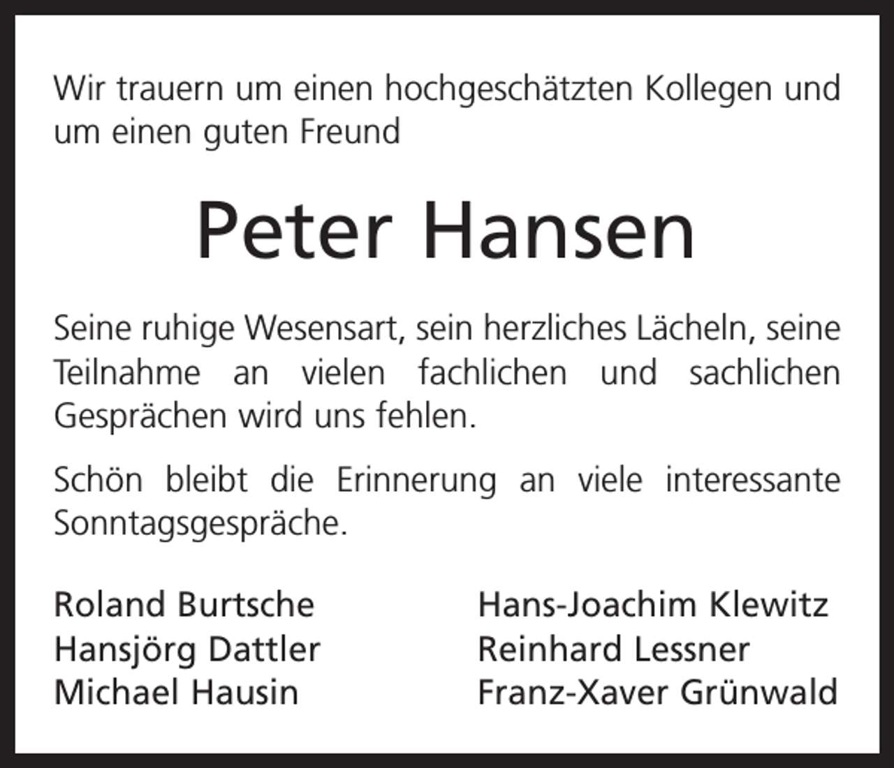<p>Wir trauern um einen hochgeschätzten Kollegen und<br />um einen guten Freund</p><p>Peter Hansen<br />Seine ruhige Wesensart, sein herzliches Lächeln, seine<br />Teilnahme an vielen fachlichen und sachlichen<br />­Gesprächen wird uns fehlen.<br />Schön bleibt die Erinnerung an viele interessante<br />Sonntagsgespräche.<br />Roland Burtsche<br />Hansjörg Dattler<br />Michael Hausin</p><p>Hans-Joachim Klewitz<br />Reinhard Lessner<br />Franz-Xaver Grünwald</p>