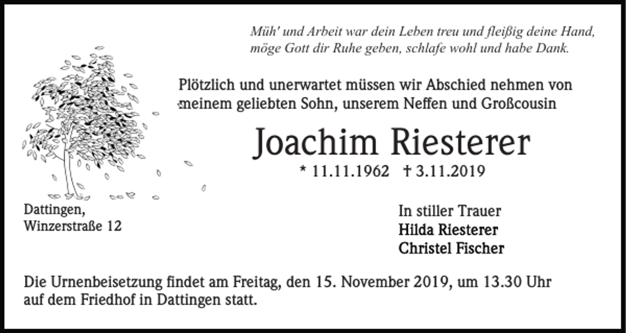 <p>Müh' und Arbeit war dein Leben treu und fleißig deine Hand,<br />möge Gott dir Ruhe geben, schlafe wohl und habe Dank.</p><p>Plötzlich und unerwartet müssen wir Abschied nehmen von<br />meinem geliebten Sohn, unserem Neffen und Großcousin</p><p>Joachim Riesterer<br />* 11.11.1962 † 3.11.2019<br />Dattingen,<br />Winzerstraße 12</p><p>In stiller Trauer</p><p>Die Urnenbeisetzung findet am Freitag, den 15. November 2019, um 13.30 Uhr<br />auf dem Friedhof in Dattingen statt.</p>