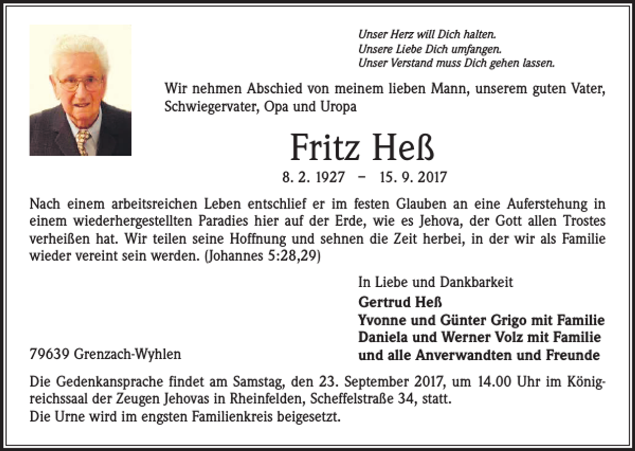 <p>Unser Herz will Dich halten.<br />Unsere Liebe Dich umfangen.<br />Unser Verstand muss Dich gehen lassen.</p><p>Wir nehmen Abschied von meinem lieben Mann, unserem guten Vater,<br />Schwiegervater, Opa und Uropa</p><p>Fritz Heß</p><p>8. 2. 1927 – 15. 9. 2017<br />Nach einem arbeitsreichen Leben entschlief er im festen Glauben an eine Auferstehung in<br />einem wiederhergestellten Paradies hier auf der Erde, wie es Jehova, der Gott allen Trostes<br />verheißen hat. Wir teilen seine Hoffnung und sehnen die Zeit herbei, in der wir als Familie<br />wieder vereint sein werden. (Johannes 5:28,29)</p><p>79639 Grenzach-Wyhlen</p><p>In Liebe und Dankbarkeit<br />Gertrud Heß<br />Yvonne und Günter Grigo mit Familie<br />Daniela und Werner Volz mit Familie<br />und alle Anverwandten und Freunde</p><p>Die Gedenkansprache findet am Samstag, den 23. September 2017, um 14.00 Uhr im Königreichssaal der Zeugen Jehovas in Rheinfelden, Scheffelstraße 34, statt.<br />Die Urne wird im engsten Familienkreis beigesetzt.</p>