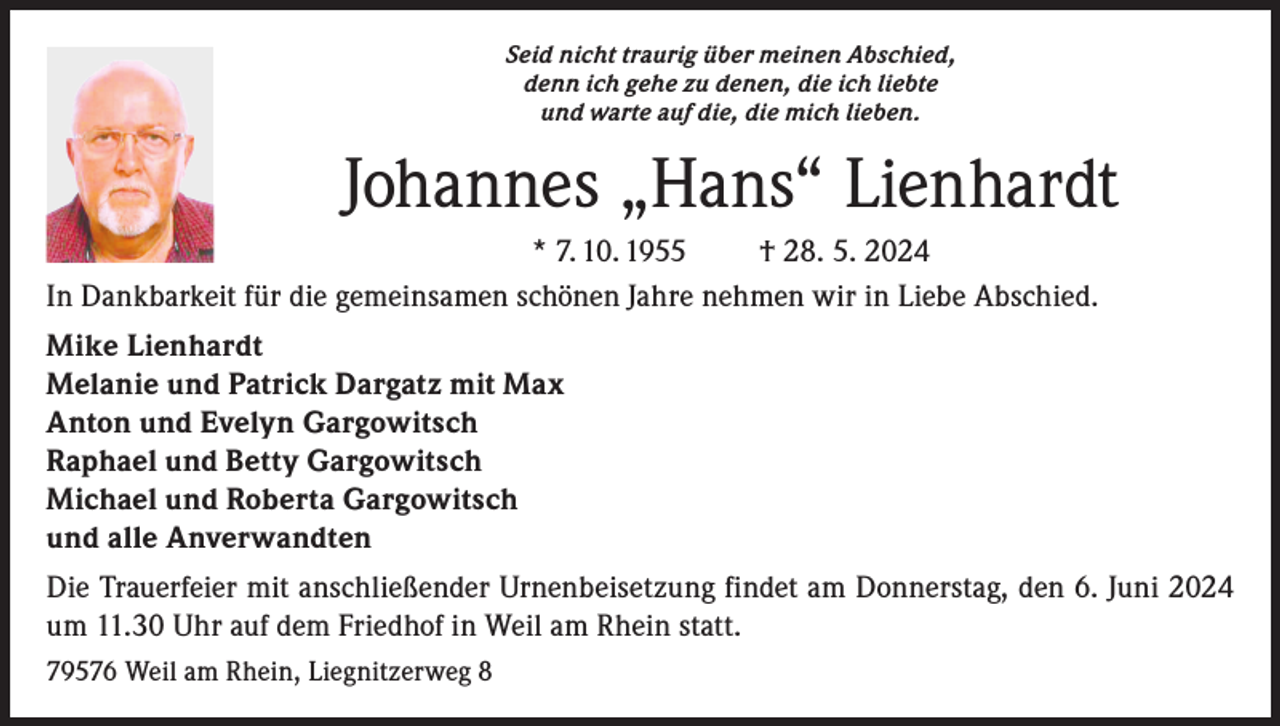 <p>Seid nicht traurig über meinen Abschied,<br />denn ich gehe zu denen, die ich liebte<br />und warte auf die, die mich lieben.</p><p>Johannes „Hans“ Lienhardt<br />* 7. 10. 1955<br />† 28. 5. 2024<br />In Dankbarkeit für die gemeinsamen schönen Jahre nehmen wir in Liebe Abschied.<br />Mike Lienhardt<br />Melanie und Patrick Dargatz mit Max<br />Anton und Evelyn Gargowitsch<br />Raphael und Betty Gargowitsch<br />Michael und Roberta Gargowitsch<br />und alle Anverwandten<br />Die Trauerfeier mit anschließender Urnenbeisetzung findet am Donnerstag, den 6. Juni 2024<br />um 11.30 Uhr auf dem Friedhof in Weil am Rhein statt.<br />79576 Weil am Rhein, Liegnitzerweg 8</p>
