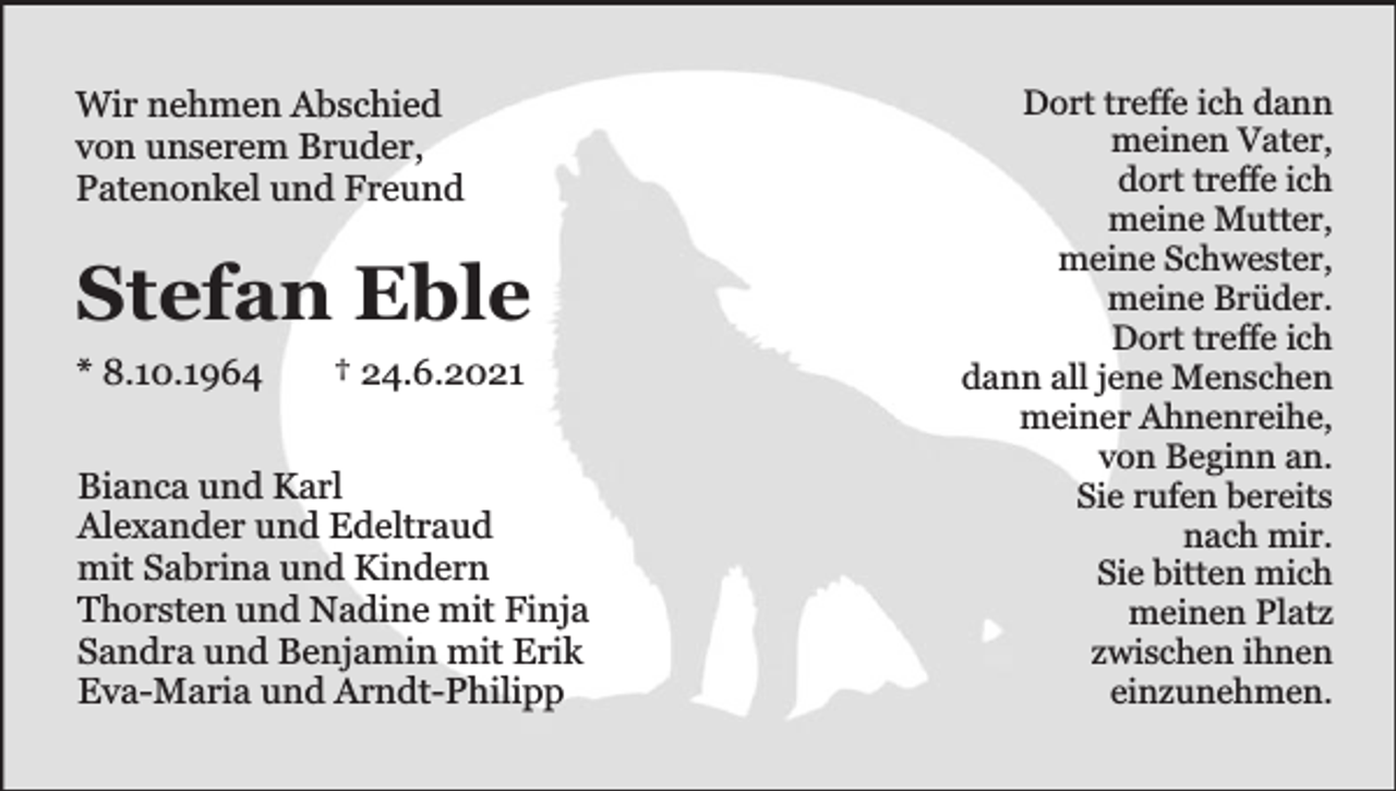 <p>Wir nehmen Abschied<br />von unserem Bruder,<br />Patenonkel und Freund</p><p>Stefan Eble<br />* 8.10.1964</p><p>† 24.6.2021</p><p>Bianca und Karl<br />Alexander und Edeltraud<br />mit Sabrina und Kindern<br />Thorsten und Nadine mit Finja<br />Sandra und Benjamin mit Erik<br />Eva-Maria und Arndt-Philipp</p><p>Dort treffe ich dann<br />meinen Vater,<br />dort treffe ich<br />meine Mutter,<br />meine Schwester,<br />meine Brüder.<br />Dort treffe ich<br />dann all jene Menschen<br />meiner Ahnenreihe,<br />von Beginn an.<br />Sie rufen bereits<br />nach mir.<br />Sie bitten mich<br />meinen Platz<br />zwischen ihnen<br />einzunehmen.</p>