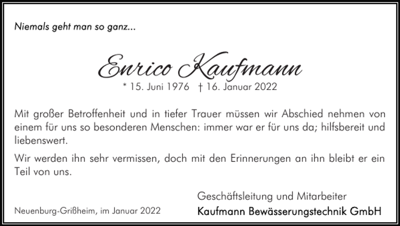 <p>Enrico Kaufmann<br />* 15. Juni 1976 † 16. Januar 2022</p><p>Mit großer Betroffenheit und in tiefer Trauer müssen wir Abschied nehmen von<br />einem für uns so besonderen Menschen: immer war er für uns da; hilfsbereit und<br />liebenswert.<br />Wir werden ihn sehr vermissen, doch mit den Erinnerungen an ihn bleibt er ein<br />Teil von uns.<br />Geschäftsleitung und Mitarbeiter<br />Neuenburg-Grißheim, im Januar 2022</p>