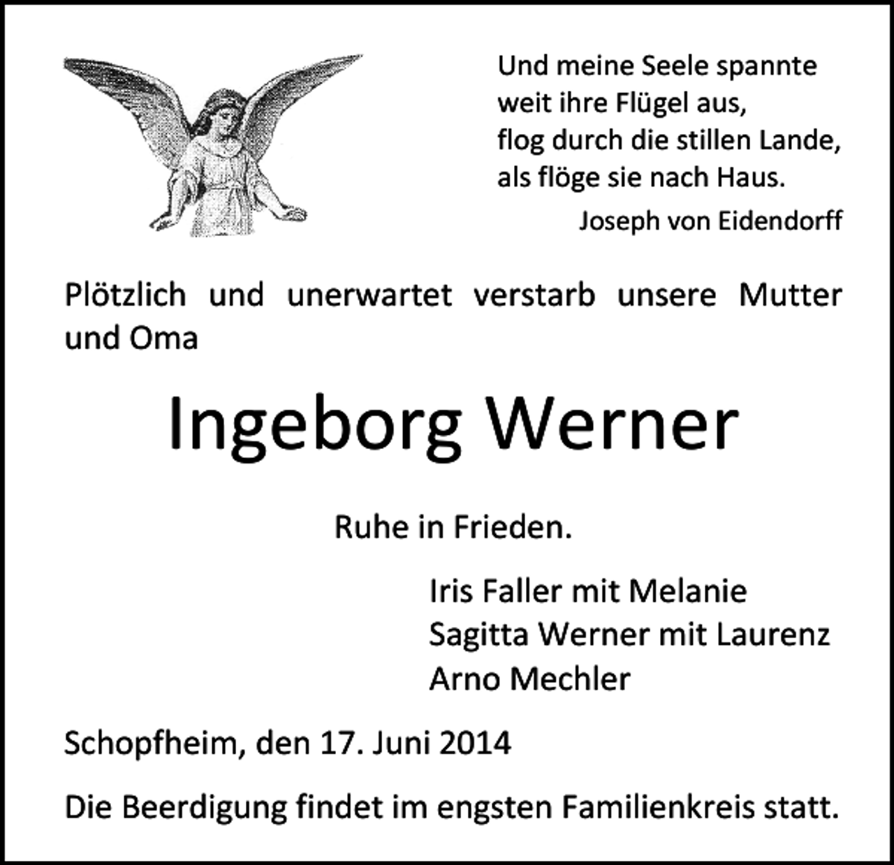 <p>Und meine Seele spannte<br />weit ihre Flügel aus,<br />flog durch die stillen Lande,<br />als flöge sie nach Haus.<br />Joseph von Eidendorff</p><p>Plötzlich und unerwartet verstarb unsere Mutter<br />und Oma</p><p>Ingeborg Werner<br />Ruhe in Frieden.<br />Iris Faller mit Melanie<br />Sagitta Werner mit Laurenz<br />Arno Mechler<br />Schopfheim, den 17. Juni 2014<br />Die Beerdigung findet im engsten Familienkreis statt.</p>