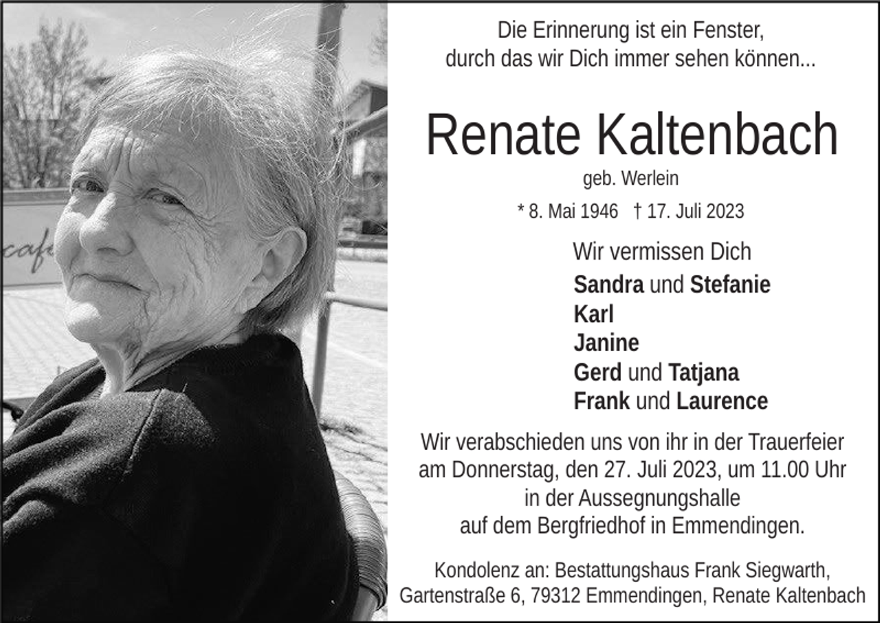 <p>Die Erinnerung ist ein Fenster,<br />durch das wir Dich immer sehen können...</p><p>Renate Kaltenbach<br />geb. Werlein<br />* 8. Mai 1946 † 17. Juli 2023</p><p>Wir vermissen Dich<br />Sandra und Stefanie<br />Karl<br />Janine<br />Gerd und Tatjana<br />Frank und Laurence<br />Wir verabschieden uns von ihr in der Trauerfeier<br />am Donnerstag, den 27. Juli 2023, um 11.00 Uhr<br />in der Aussegnungshalle<br />auf dem Bergfriedhof in Emmendingen.<br />Kondolenz an: Bestattungshaus Frank Siegwarth,<br />Gartenstraße 6, 79312 Emmendingen, Renate Kaltenbach</p>