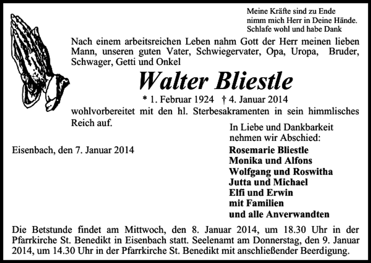 <p>Meine Kräfte sind zu Ende<br />nimm mich Herr in Deine Hände.<br />Schlafe wohl und habe Dank</p><p>Nach einem arbeitsreichen Leben nahm Gott der Herr meinen lieben<br />Mann, unseren guten Vater, Schwiegervater, Opa, Uropa, Bruder,<br />Schwager, Getti und Onkel</p><p>Walter Bliestle</p><p>* 1. Februar 1924 † 4. Januar 2014<br />wohlvorbereitet mit den hl. Sterbesakramenten in sein himmlisches<br />Reich auf.<br />In Liebe und Dankbarkeit<br />nehmen wir Abschied:<br />Rosemarie Bliestle<br />Eisenbach, den 7. Januar 2014<br />Monika und Alfons<br />Wolfgang und Roswitha<br />Jutta und Michael<br />Elfi und Erwin<br />mit Familien<br />und alle Anverwandten<br />Die Betstunde findet am Mittwoch, den 8. Januar 2014, um 18.30 Uhr in der<br />Pfarrkirche St. Benedikt in Eisenbach statt. Seelenamt am Donnerstag, den 9. Januar<br />2014, um 14.30 Uhr in der Pfarrkirche St. Benedikt mit anschließender Beerdigung.</p>