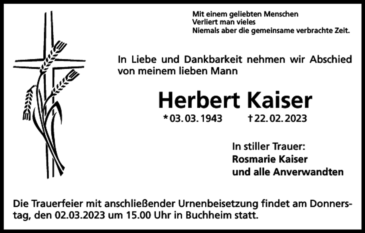 <p>Mit einem geliebten Menschen<br />Verliert man vieles<br />Niemals aber die gemeinsame verbrachte Zeit.</p><p>In Liebe und Dankbarkeit nehmen wir Abschied<br />von meinem lieben Mann</p><p>Herbert Kaiser<br />* 03. 03. 1943</p><p>† 22. 02. 2023</p><p>In stiller Trauer:<br />Rosmarie Kaiser<br />und alle Anverwandten<br />Die Trauerfeier mit anschließender Urnenbeisetzung findet am Donnerstag, den 02.03.2023 um 15.00 Uhr in Buchheim statt.</p>