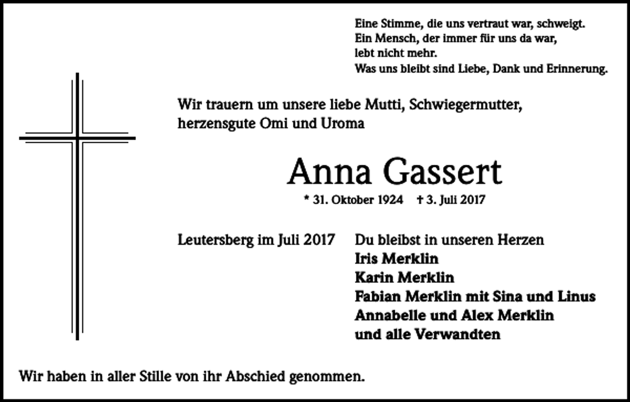 <p>Eine Stimme, die uns vertraut war, schweigt.<br />Ein Mensch, der immer für uns da war,<br />lebt nicht mehr.<br />Was uns bleibt sind Liebe, Dank und Erinnerung.</p><p>Wir trauern um unsere liebe Mutti, Schwiegermutter,<br />herzensgute Omi und Uroma</p><p>Anna Gassert<br />* 31. Oktober 1924</p><p>Leutersberg im Juli 2017</p><p>† 3. Juli 2017</p><p>Du bleibst in unseren Herzen<br />Iris Merklin<br />Karin Merklin<br />Fabian Merklin mit Sina und Linus<br />Annabelle und Alex Merklin<br />und alle Verwandten</p><p>Wir haben in aller Stille von ihr Abschied genommen.</p>