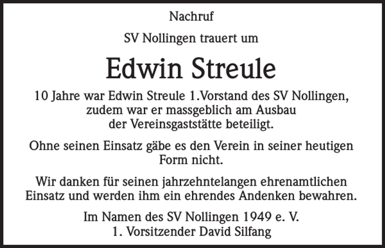 <p>Nachruf<br />SV Nollingen trauert um</p><p>Edwin Streule<br />10 Jahre war Edwin Streule 1.Vorstand des SV Nollingen,<br />zudem war er massgeblich am Ausbau<br />der Vereinsgaststätte beteiligt.<br />Ohne seinen Einsatz gäbe es den Verein in seiner heutigen<br />Form nicht.<br />Wir danken für seinen jahrzehntelangen ehrenamtlichen<br />Einsatz und werden ihm ein ehrendes Andenken bewahren.<br />Im Namen des SV Nollingen 1949 e. V.<br />1. Vorsitzender David Silfang</p>