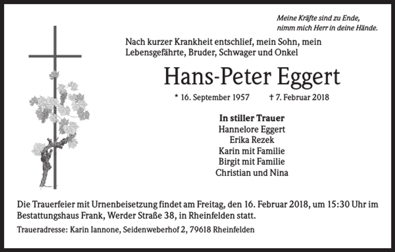 <p>Meine Kräfte sind zu Ende,<br />nimm mich Herr in deine Hände.</p><p>Nach kurzer Krankheit entschlief, mein Sohn, mein<br />Lebensgefährte, Bruder, Schwager und Onkel</p><p>Hans-Peter Eggert<br />* 16. September 1957</p><p>† 7. Februar 2018</p><p>In stiller Trauer<br />Hannelore Eggert<br />Erika Rezek<br />Karin mit Familie<br />Birgit mit Familie<br />Christian und Nina<br />Die Trauerfeier mit Urnenbeisetzung findet am Freitag, den 16. Februar 2018, um 15:30 Uhr im<br />Bestattungshaus Frank, Werder Straße 38, in Rheinfelden statt.<br />Traueradresse: Karin Iannone, Seidenweberhof 2, 79618 Rheinfelden</p>