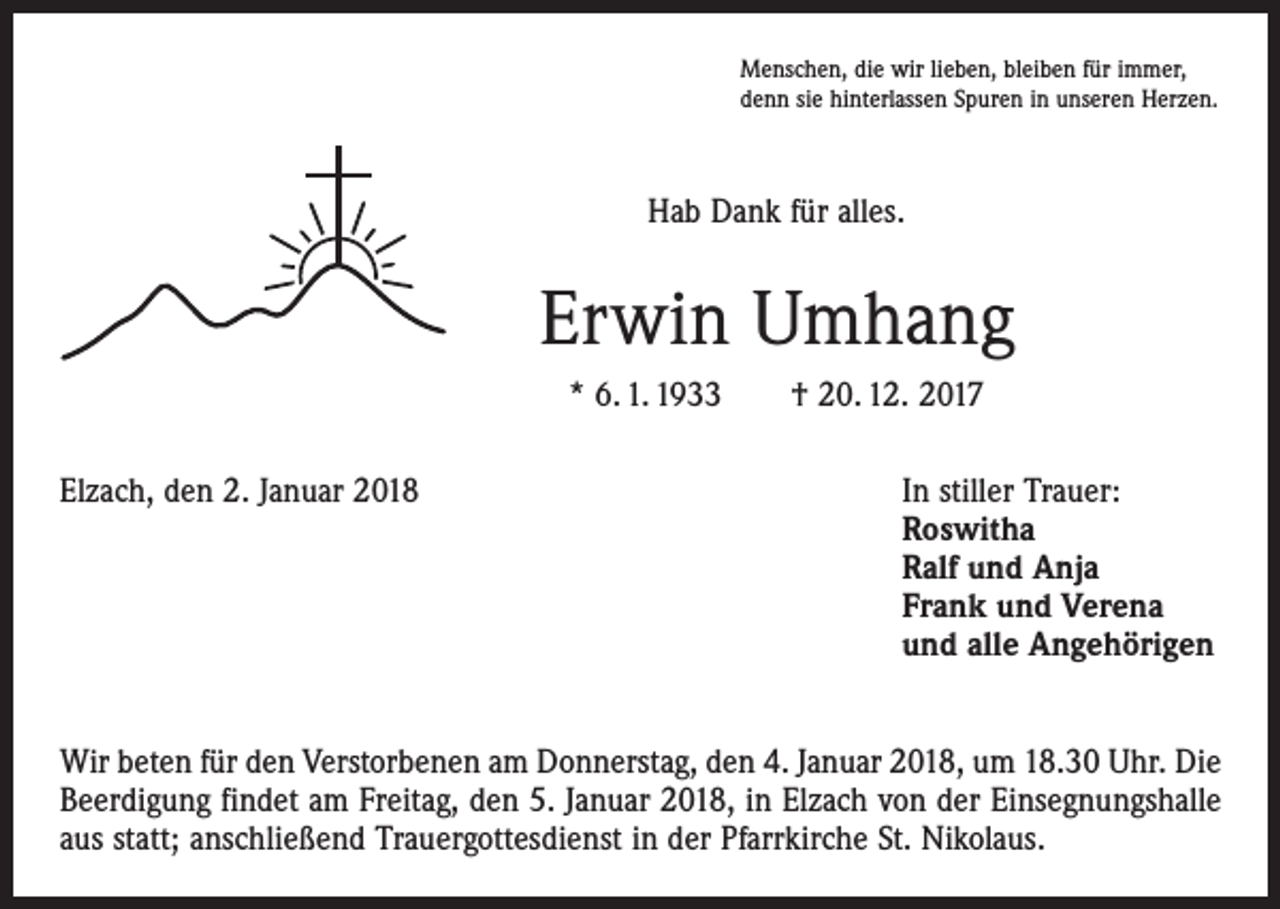 <p>Menschen, die wir lieben, bleiben für immer,<br />denn sie hinterlassen Spuren in unseren Herzen.</p><p>Hab Dank für alles.</p><p>Erwin Umhang<br />* 6. 1. 1933 † 20. 12. 2017<br />Elzach, den 2. Januar 2018</p><p>In stiller Trauer:<br />Roswitha<br />Ralf und Anja<br />Frank und Verena<br />und alle Angehörigen</p><p>Wir beten für den Verstorbenen am Donnerstag, den 4. Januar 2018, um 18.30 Uhr. Die<br />Beerdigung findet am Freitag, den 5. Januar 2018, in Elzach von der Einsegnungshalle<br />aus statt; anschließend Trauergottesdienst in der Pfarrkirche St. Nikolaus.</p>