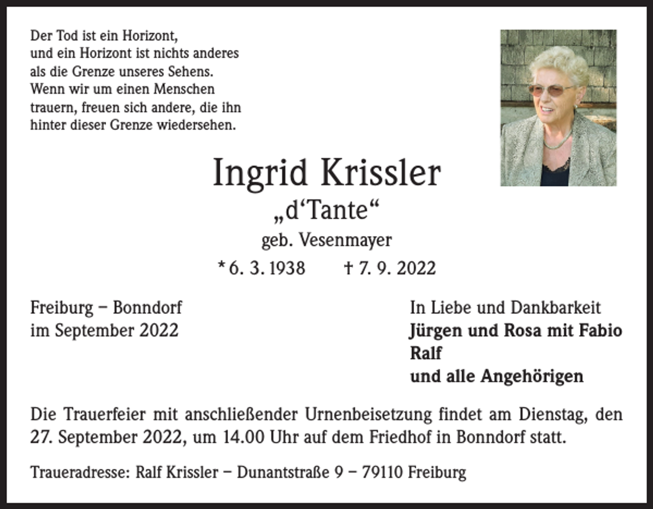 <p>Der Tod ist ein Horizont,<br />und ein Horizont ist nichts anderes<br />als die Grenze unseres Sehens.<br />Wenn wir um einen Menschen<br />trauern, freuen sich andere, die ihn<br />hinter dieser Grenze wiedersehen.</p><p>Ingrid Krissler<br />„d‘Tante“</p><p>geb. Vesenmayer<br />* 6. 3. 1938 † 7. 9. 2022<br />Freiburg – Bonndorf<br />In Liebe und Dankbarkeit<br />im September 2022 Jürgen und Rosa mit Fabio<br />Ralf<br />und alle Angehörigen<br />Die Trauerfeier mit anschließender Urnenbeisetzung findet am Dienstag, den<br />27. September 2022, um 14.00 Uhr auf dem Friedhof in Bonndorf statt.<br />Traueradresse: Ralf Krissler – Dunantstraße 9 – 79110 Freiburg</p>