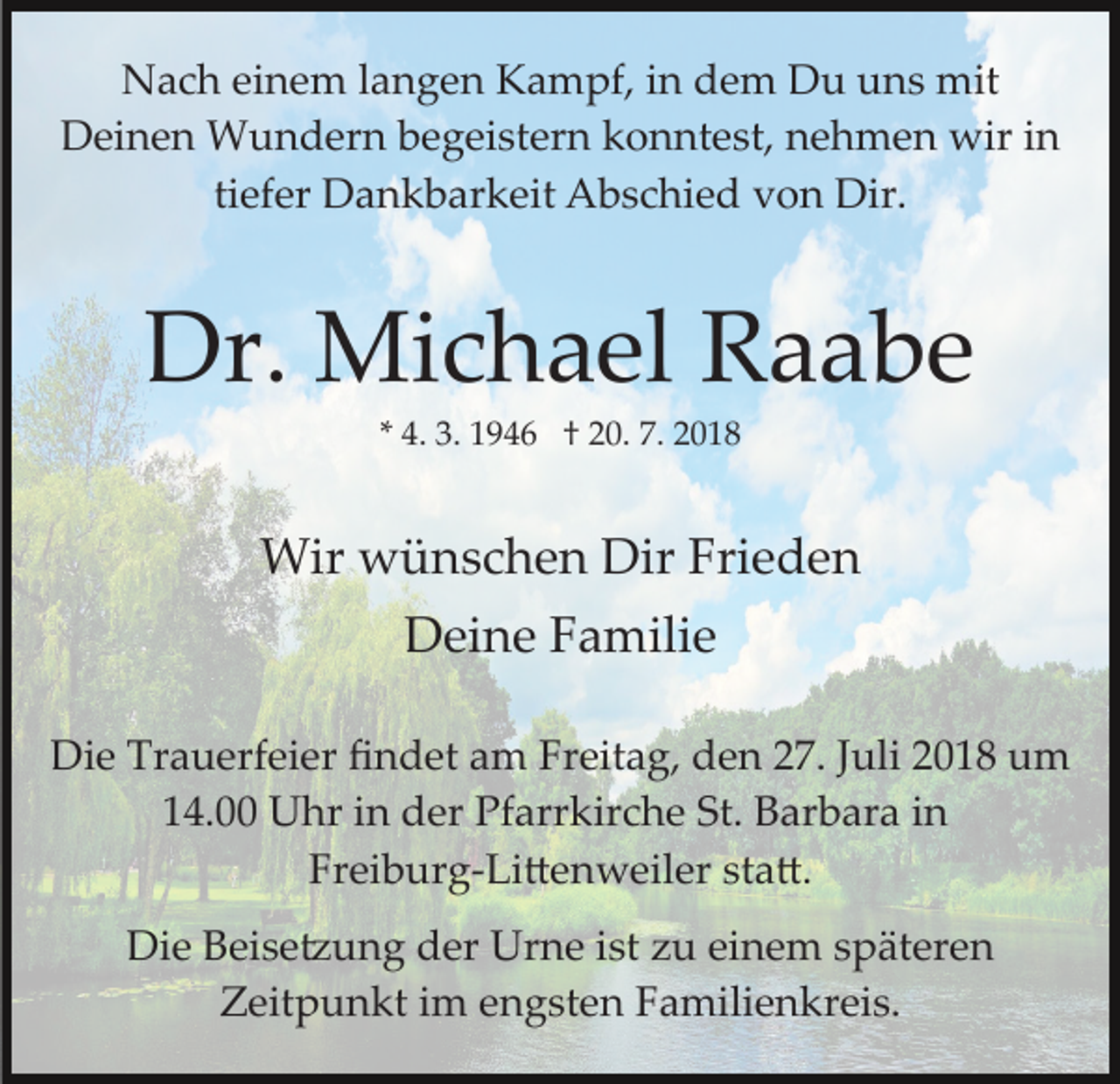 <p>Nach einem langen Kampf, in dem Du uns mit<br />Deinen Wundern begeistern konntest, nehmen wir in<br />tiefer Dankbarkeit Abschied von Dir.</p><p>Dr. Michael Raabe<br />* 4. 3. 1946 † 20. 7. 2018</p><p>Wir wünschen Dir Frieden<br />Deine Familie<br />Die Trauerfeier ﬁndet am Freitag, den 27. Juli 2018 um<br />14.00 Uhr in der Pfarrkirche St. Barbara in<br />Freiburg­Li�enweiler sta�.<br />Die Beise�ung der Urne ist zu einem späteren<br />Zeitpunkt im engsten Familienkreis.</p>
