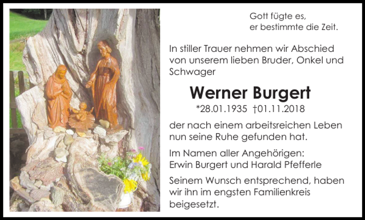 <p>Gott fügte es,<br />er bestimmte die Zeit.</p><p>In stiller Trauer nehmen wir Abschied<br />von unserem lieben Bruder, Onkel und<br />Schwager</p><p>Werner Burgert<br />*28.01.1935 †01.11.2018<br />der nach einem arbeitsreichen Leben<br />nun seine Ruhe gefunden hat.<br />Im Namen aller Angehörigen:<br />Erwin Burgert und Harald Pfefferle<br />Seinem Wunsch entsprechend, haben<br />wir ihn im engsten Familienkreis<br />beigesetzt.</p>