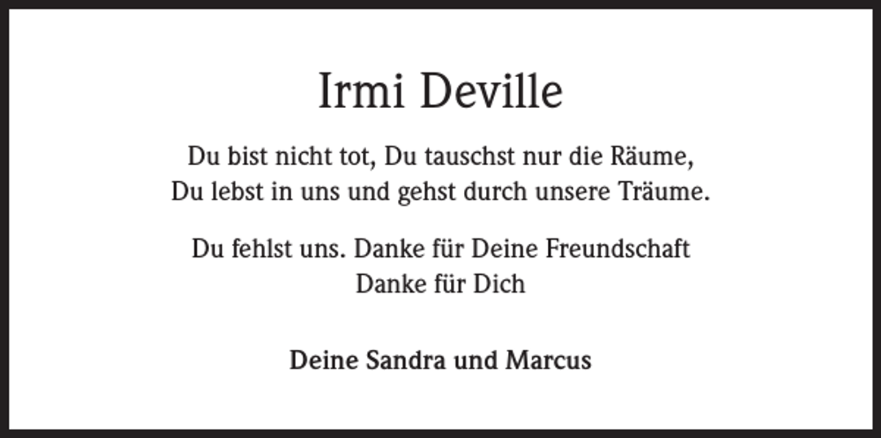 <p>Irmi Deville<br />Du bist nicht tot, Du tauschst nur die Räume,<br />Du lebst in uns und gehst durch unsere Träume.<br />Du fehlst uns. Danke für Deine Freundschaft<br />Danke für Dich<br />Deine Sandra und Marcus</p>