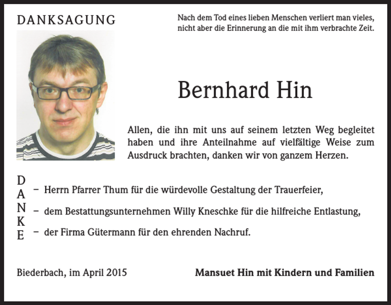 <p>DA N K S AG U N G</p><p>Nach dem Tod eines lieben Menschen verliert man vieles,<br />nicht aber die Erinnerung an die mit ihm verbrachte Zeit.</p><p>Bernhard Hin<br />Allen, die ihn mit uns auf seinem letzten Weg begleitet­<br />haben und ihre Anteilnahme auf vielfältige Weise zum<br />­Ausdruck brachten, danken wir von ganzem Herzen.</p><p>D<br />A<br />N<br />K<br />E</p><p>– Herrn Pfarrer Thum für die würdevolle Gestaltung der Trauerfeier,<br />– dem Bestattungsunternehmen Willy Kneschke für die hilfreiche Entlastung,<br />– der Firma Gütermann für den ehrenden Nachruf.</p><p>Biederbach, im April 2015</p><p>Mansuet Hin mit Kindern und Familien</p>
