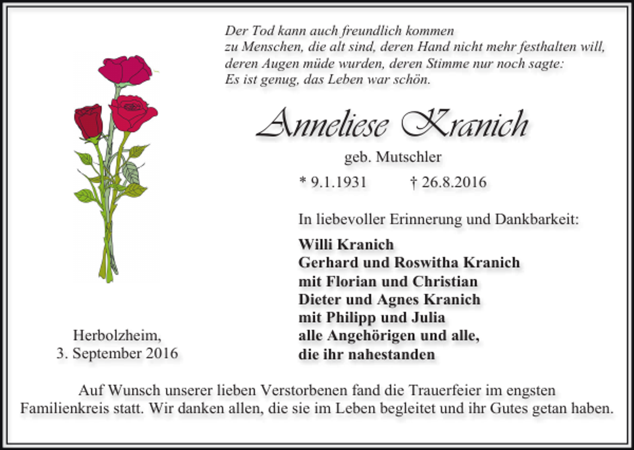 <p>Der Tod kann auch freundlich kommen<br />zu Menschen, die alt sind, deren Hand nicht mehr festhalten will,<br />deren Augen müde wurden, deren Stimme nur noch sagte:<br />Es ist genug, das Leben war schön.</p><p>Anneliese Kranich<br />geb. Mutschler<br />* 9.1.1931</p><p>† 26.8.2016</p><p>In liebevoller Erinnerung und Dankbarkeit:</p><p>Herbolzheim,<br />3. September 2016</p><p>Willi Kranich<br />Gerhard und Roswitha Kranich<br />mit Florian und Christian<br />Dieter und Agnes Kranich<br />mit Philipp und Julia<br />alle Angehörigen und alle,<br />die ihr nahestanden</p><p>Auf Wunsch unserer lieben Verstorbenen fand die Trauerfeier im engsten<br />Familienkreis statt. Wir danken allen, die sie im Leben begleitet und ihr Gutes getan haben.</p>