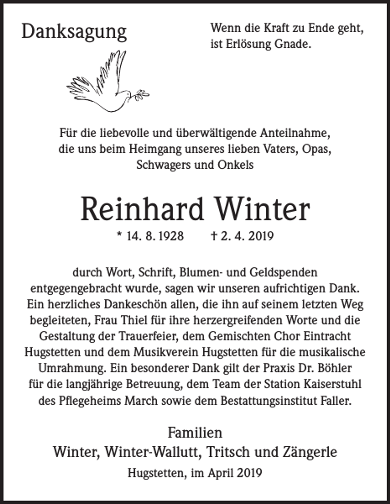 <p>Danksagung</p><p>Wenn die Kraft zu Ende geht,<br />ist Erlösung Gnade.</p><p>Für die liebevolle und überwältigende Anteilnahme,<br />die uns beim Heimgang unseres lieben Vaters, Opas,<br />Schwagers und Onkels</p><p>Reinhard Winter<br />* 14. 8. 1928 † 2. 4. 2019</p><p>durch Wort, Schrift, Blumen- und Geldspenden<br />entgegengebracht wurde, sagen wir unseren aufrichtigen Dank.<br />Ein herzliches Dankeschön allen, die ihn auf seinem letzten Weg<br />begleiteten, Frau Thiel für ihre herzergreifenden Worte und die<br />Gestaltung der Trauerfeier, dem Gemischten Chor Eintracht<br />Hugstetten und dem Musikverein Hugstetten für die musikalische<br />Umrahmung. Ein besonderer Dank gilt der Praxis Dr. Böhler<br />für die langjährige Betreuung, dem Team der Station Kaiserstuhl<br />des Pflegeheims March sowie dem Bestattungsinstitut Faller.</p><p>Familien<br />Winter, Winter-Wallutt, Tritsch und Zängerle<br />Hugstetten, im April 2019</p>