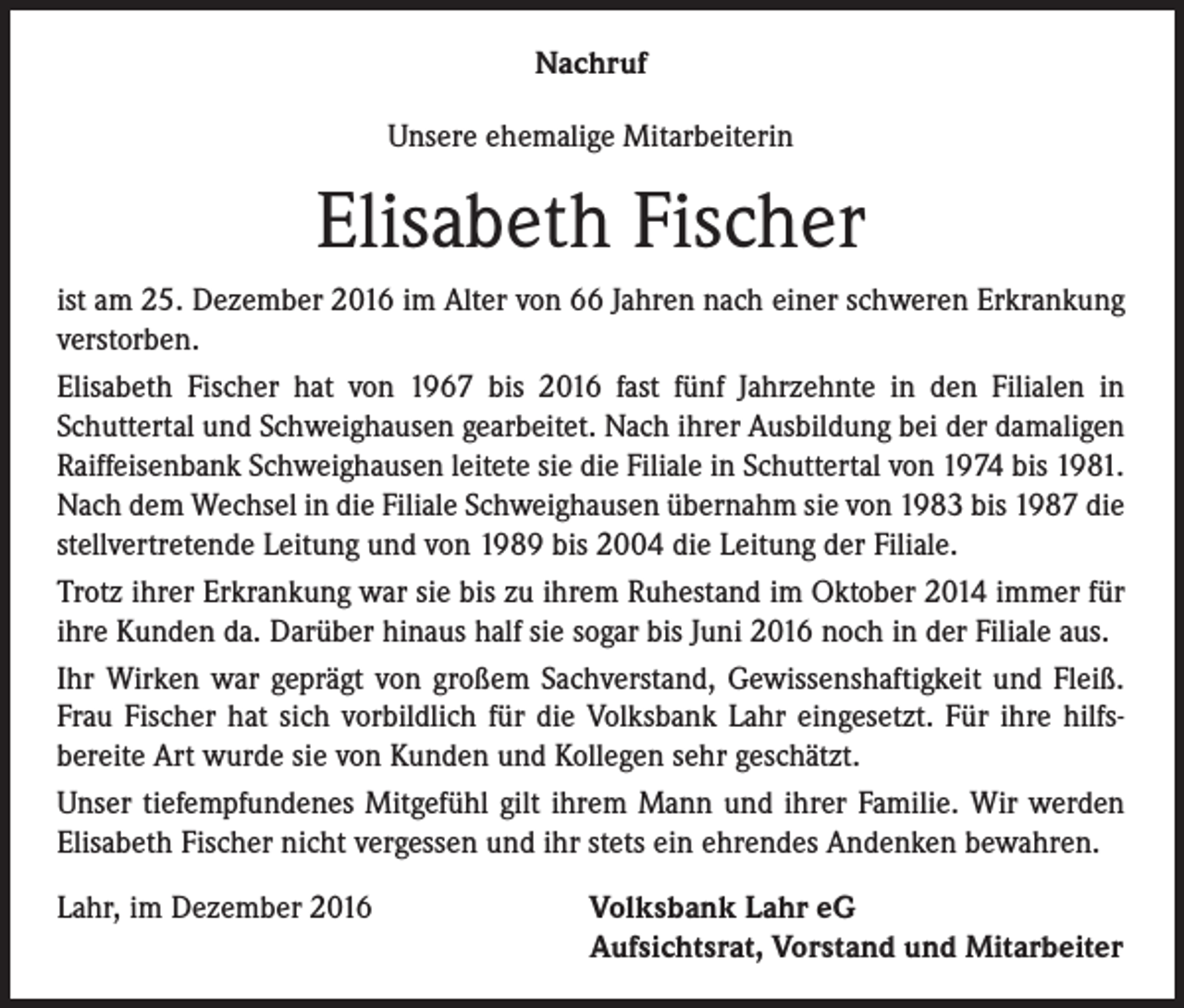 <p>Nachruf<br />Unsere ehemalige Mitarbeiterin</p><p>Elisabeth Fischer<br />ist am 25. Dezember 2016 im Alter von 66 Jahren nach einer schweren Erkrankung<br />verstorben.<br />Elisabeth Fischer hat von 1967 bis 2016 fast fünf Jahrzehnte in den Filialen in<br />Schuttertal und Schweighausen gearbeitet. Nach ihrer Ausbildung bei der damaligen<br />Raiffeisenbank Schweighausen leitete sie die Filiale in Schuttertal von 1974 bis 1981.<br />Nach dem Wechsel in die Filiale Schweighausen übernahm sie von 1983 bis 1987 die<br />stellvertretende Leitung und von 1989 bis 2004 die Leitung der Filiale.<br />Trotz ihrer Erkrankung war sie bis zu ihrem Ruhestand im Oktober 2014 immer für<br />ihre Kunden da. Darüber hinaus half sie sogar bis Juni 2016 noch in der Filiale aus.<br />Ihr Wirken war geprägt von großem Sachverstand, Gewissenshaftigkeit und Fleiß.<br />Frau Fischer hat sich vorbildlich für die Volksbank Lahr eingesetzt. Für ihre hilfs­<br />bereite Art wurde sie von Kunden und Kollegen sehr geschätzt.<br />Unser tiefempfundenes Mitgefühl gilt ihrem Mann und ihrer Familie. Wir werden<br />Elisabeth Fischer nicht vergessen und ihr stets ein ehrendes Andenken bewahren.<br />Lahr, im Dezember 2016</p><p>Volksbank Lahr eG<br />Aufsichtsrat, Vorstand und Mitarbeiter</p>