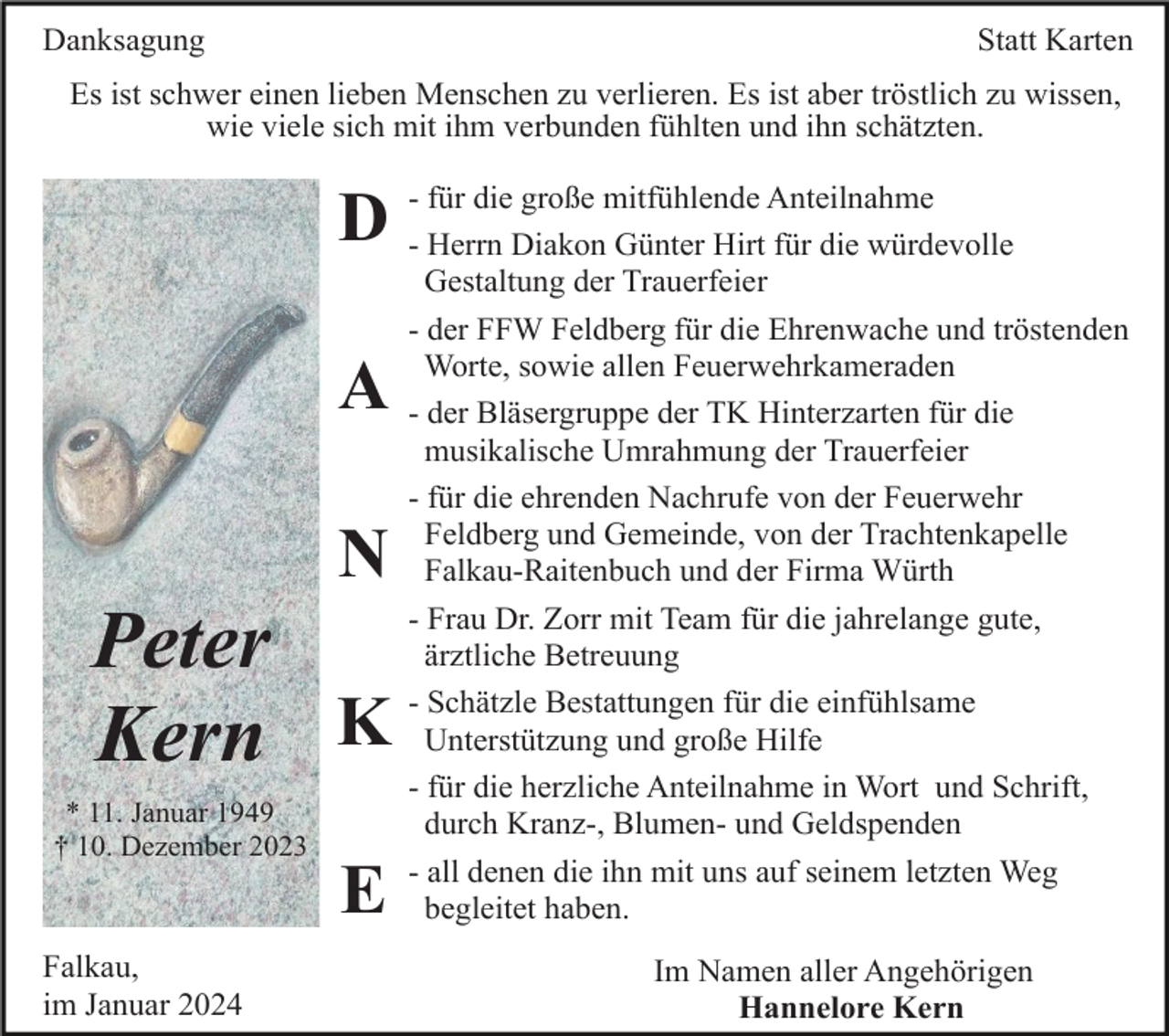 <p>Danksagung</p><p>Statt Karten</p><p>Es ist schwer einen lieben Menschen zu verlieren. Es ist aber tröstlich zu wissen,<br />wie viele sich mit ihm verbunden fühlten und ihn schätzten.<br />die große mitfühlende Anteilnahme<br />D -- für<br />Herrn Diakon Günter Hirt für die würdevolle</p><p>A<br />N</p><p>Peter<br />Kern K<br />* 11. Januar 1949<br />† 10. Dezember 2023</p><p>E<br />Falkau,<br />im Januar 2024</p><p>Gestaltung der Trauerfeier<br />- der FFW Feldberg für die Ehrenwache und tröstenden<br />Worte, sowie allen Feuerwehrkameraden<br />- der Bläsergruppe der TK Hinterzarten für die<br />musikalische Umrahmung der Trauerfeier<br />- für die ehrenden Nachrufe von der Feuerwehr<br />Feldberg und Gemeinde, von der Trachtenkapelle<br />Falkau-Raitenbuch und der Firma Würth<br />- Frau Dr. Zorr mit Team für die jahrelange gute,<br />ärztliche Betreuung<br />- Schätzle Bestattungen für die einfühlsame<br />Unterstützung und große Hilfe<br />- für die herzliche Anteilnahme in Wort und Schrift,<br />durch Kranz-, Blumen- und Geldspenden<br />- all denen die ihn mit uns auf seinem letzten Weg<br />begleitet haben.<br />Im Namen aller Angehörigen<br />Hannelore Kern</p>
