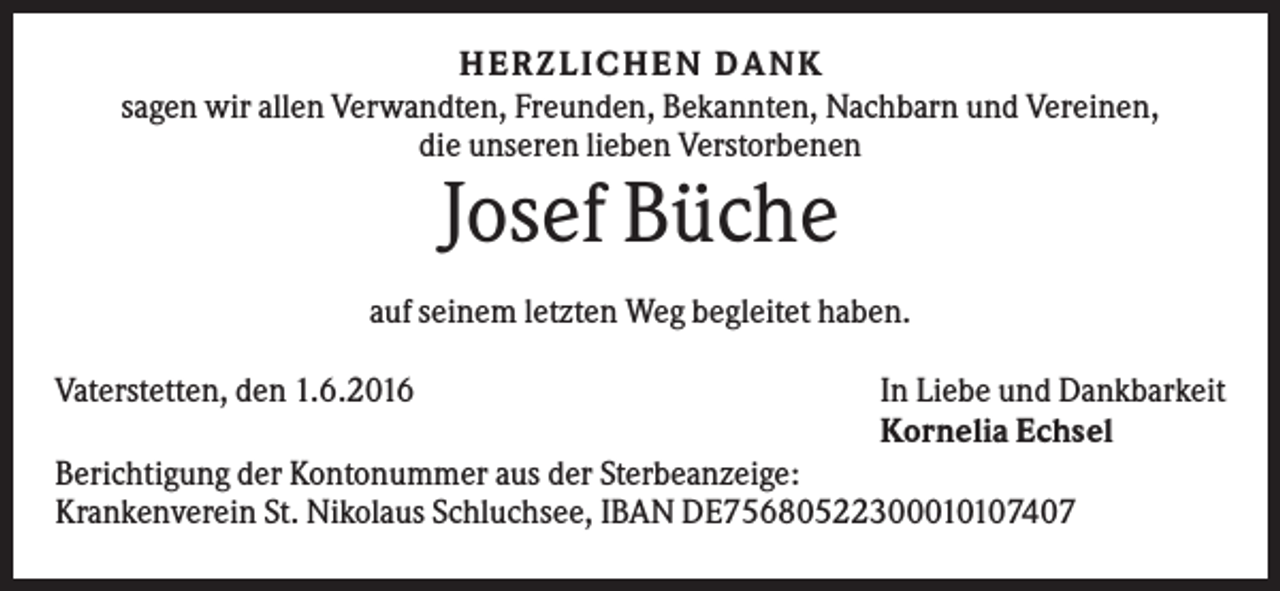 <p>H E R ZLI C H E N D A NK<br />sagen wir allen Verwandten, Freunden, Bekannten, Nachbarn und Vereinen,<br />die unseren lieben Verstorbenen</p><p>Josef Büche<br />auf seinem letzten Weg begleitet haben.<br />Vaterstetten, den 1.6.2016</p><p>In Liebe und Dankbarkeit<br />Kornelia Echsel</p><p>Berichtigung der Kontonummer aus der Sterbeanzeige:<br />Krankenverein St. Nikolaus Schluchsee, IBAN DE75680522300010107407</p>