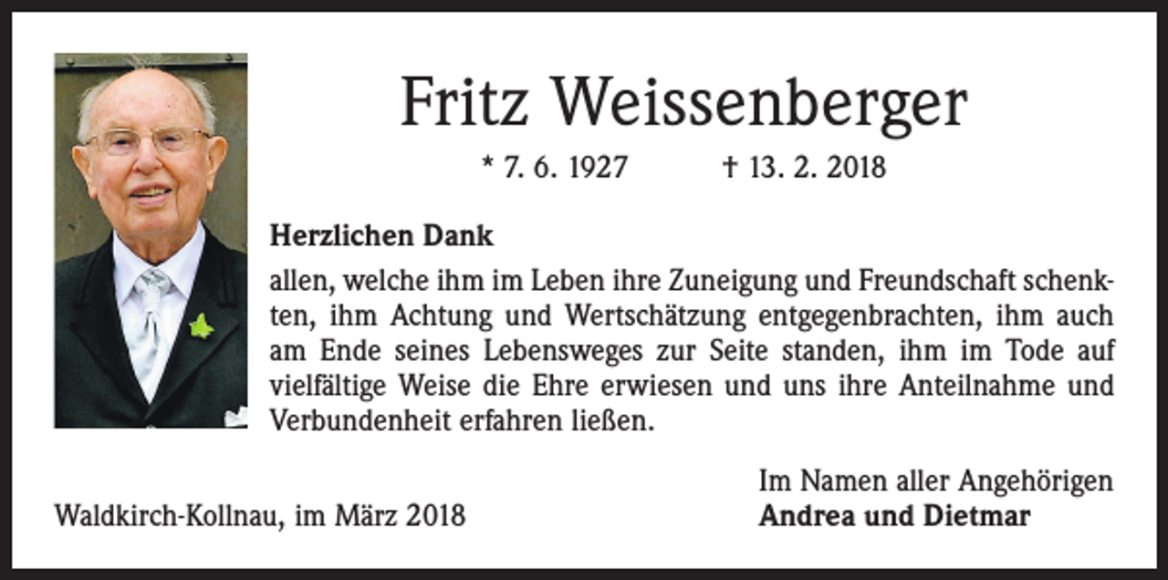 <p>Fritz Weissenberger<br />* 7. 6. 1927 † 13. 2. 2018<br />Herzlichen Dank<br />allen, welche ihm im Leben ihre Zuneigung und Freundschaft schenkten, ihm Achtung und Wertschätzung entgegenbrachten, ihm auch<br />am Ende seines Lebensweges zur Seite standen, ihm im Tode auf<br />vielfältige Weise die Ehre erwiesen und uns ihre Anteilnahme und<br />Verbundenheit erfahren ließen.</p><p>Waldkirch-Kollnau, im März 2018</p><p>Im Namen aller Angehörigen<br />Andrea und Dietmar</p>