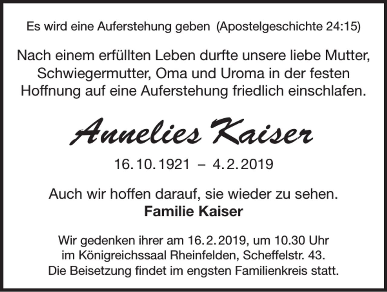 <p>Es wird eine Auferstehung geben (Apostelgeschichte 24:15)</p><p>Nach einem erfüllten Leben durfte unsere liebe Mutter,<br />Schwiegermutter, Oma und Uroma in der festen<br />Hoffnung auf eine Auferstehung friedlich einschlafen.</p><p>Annelies Kaiser<br />16. 10. 1921 – 4. 2. 2019<br />Auch wir hoffen darauf, sie wieder zu sehen.<br />Familie Kaiser<br />Wir gedenken ihrer am 16. 2. 2019, um 10.30 Uhr<br />im Königreichssaal Rheinfelden, Scheffelstr. 43.<br />Die Beisetzung findet im engsten Familienkreis statt.</p>