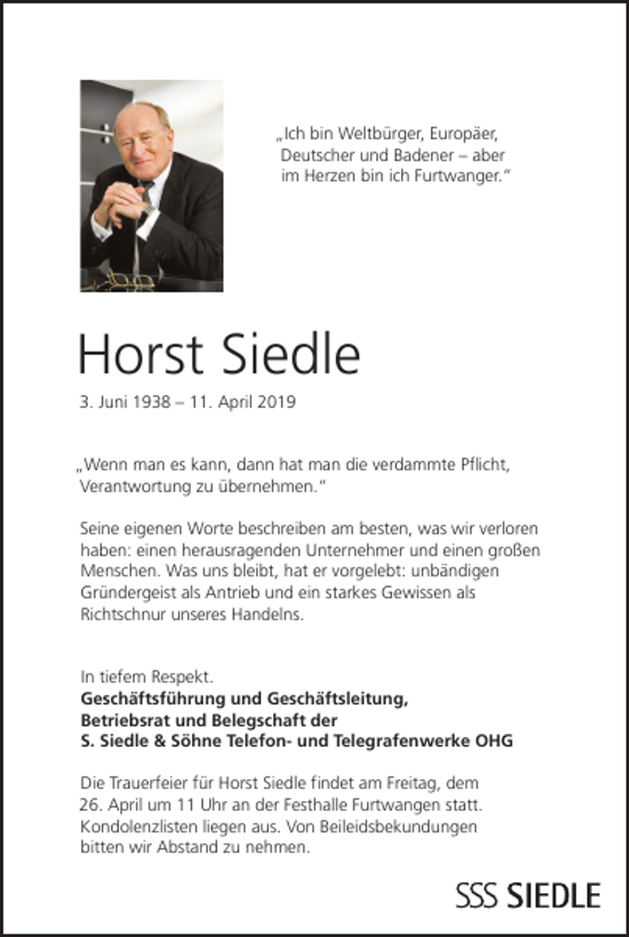 <p>„Ich bin Weltbürger, Europäer,<br />Deutscher und Badener – aber<br />im Herzen bin ich Furtwanger.“</p><p>Horst Siedle<br />3. Juni 1938 – 11. April 2019</p><p>„Wenn man es kann, dann hat man die verdammte Pflicht,<br />Verantwortung zu übernehmen.“<br />Seine eigenen Worte beschreiben am besten, was wir verloren<br />haben: einen herausragenden Unternehmer und einen großen<br />Menschen. Was uns bleibt, hat er vorgelebt: unbändigen<br />Gründergeist als Antrieb und ein starkes Gewissen als<br />Richtschnur unseres Handelns.</p><p>In tiefem Respekt.<br />Geschäftsführung und Geschäftsleitung,<br />Betriebsrat und Belegschaft der<br />S. Siedle &amp; Söhne Telefon- und Telegrafenwerke OHG<br />Die Trauerfeier für Horst Siedle findet am Freitag, dem<br />26. April um 11 Uhr an der Festhalle Furtwangen statt.<br />Kondolenzlisten liegen aus. Von Beileidsbekundungen<br />bitten wir Abstand zu nehmen.</p>