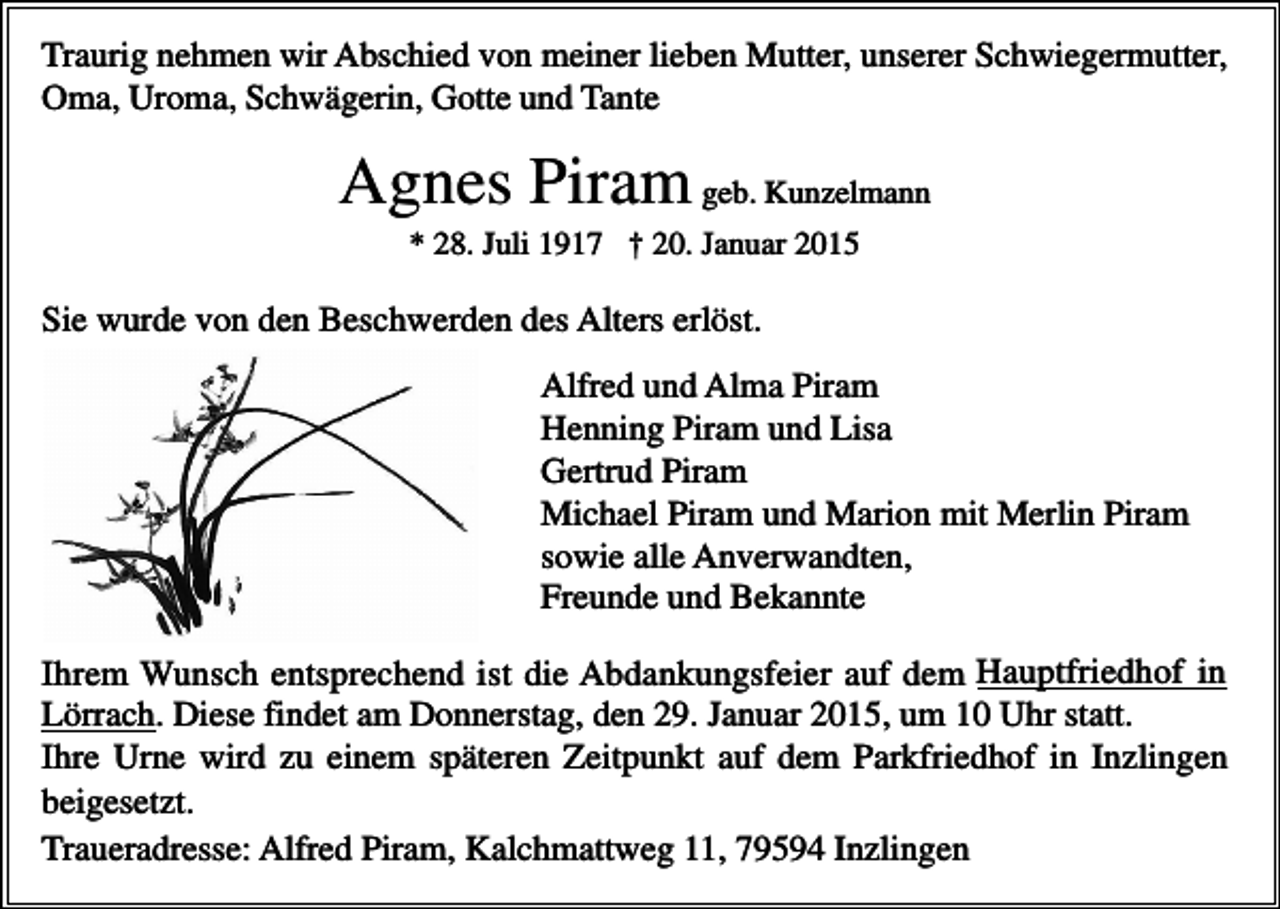 <p>Traurig nehmen wir Abschied von meiner lieben Mutter, unserer Schwiegermutter,<br />Oma, Uroma, Schwägerin, Gotte und Tante</p><p>Agnes Piram geb. Kunzelmann<br />* 28. Juli 1917 † 20. Januar 2015</p><p>Sie wurde von den Beschwerden des Alters erlöst.<br />Alfred und Alma Piram<br />Henning Piram und Lisa<br />Gertrud Piram<br />Michael Piram und Marion mit Merlin Piram<br />sowie alle Anverwandten,<br />Freunde und Bekannte<br />Ihrem Wunsch entsprechend ist die Abdankungsfeier auf dem Hauptfriedhof in<br />Lörrach. Diese findet am Donnerstag, den 29. Januar 2015, um 10 Uhr statt.<br />Ihre Urne wird zu einem späteren Zeitpunkt auf dem Parkfriedhof in Inzlingen<br />beigesetzt.<br />Traueradresse: Alfred Piram, Kalchmattweg 11, 79594 Inzlingen</p>