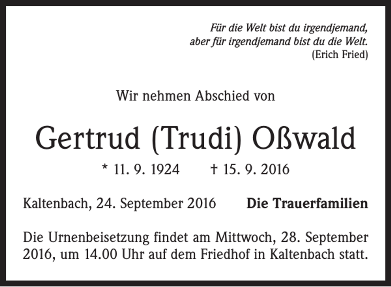 <p>Für die Welt bist du irgendjemand,<br />aber für irgendjemand bist du die Welt.<br />(Erich Fried)</p><p>Wir nehmen Abschied von</p><p>Gertrud (Trudi) Oßwald<br />* 11. 9. 1924 † 15. 9. 2016<br />Kaltenbach, 24. September 2016</p><p>Die Trauerfamilien</p><p>Die Urnenbeisetzung findet am Mittwoch, 28. September<br />2016, um 14.00 Uhr auf dem Friedhof in Kaltenbach statt.</p>