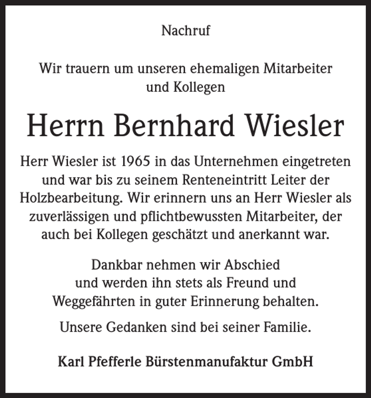 <p>Nachruf<br />Wir trauern um unseren ehemaligen Mitarbeiter<br />und Kollegen</p><p>Herrn Bernhard Wiesler<br />Herr Wiesler ist 1965 in das Unternehmen eingetreten<br />und war bis zu seinem Renteneintritt Leiter der<br />Holzbearbeitung. Wir erinnern uns an Herr Wiesler als<br />zuverlässigen und pflichtbewussten Mitarbeiter, der<br />auch bei Kollegen geschätzt und anerkannt war.<br />Dankbar nehmen wir Abschied<br />und werden ihn stets als Freund und<br />Weggefährten in guter Erinnerung behalten.<br />Unsere Gedanken sind bei seiner Familie.<br />Karl Pfefferle Bürstenmanufaktur GmbH</p>