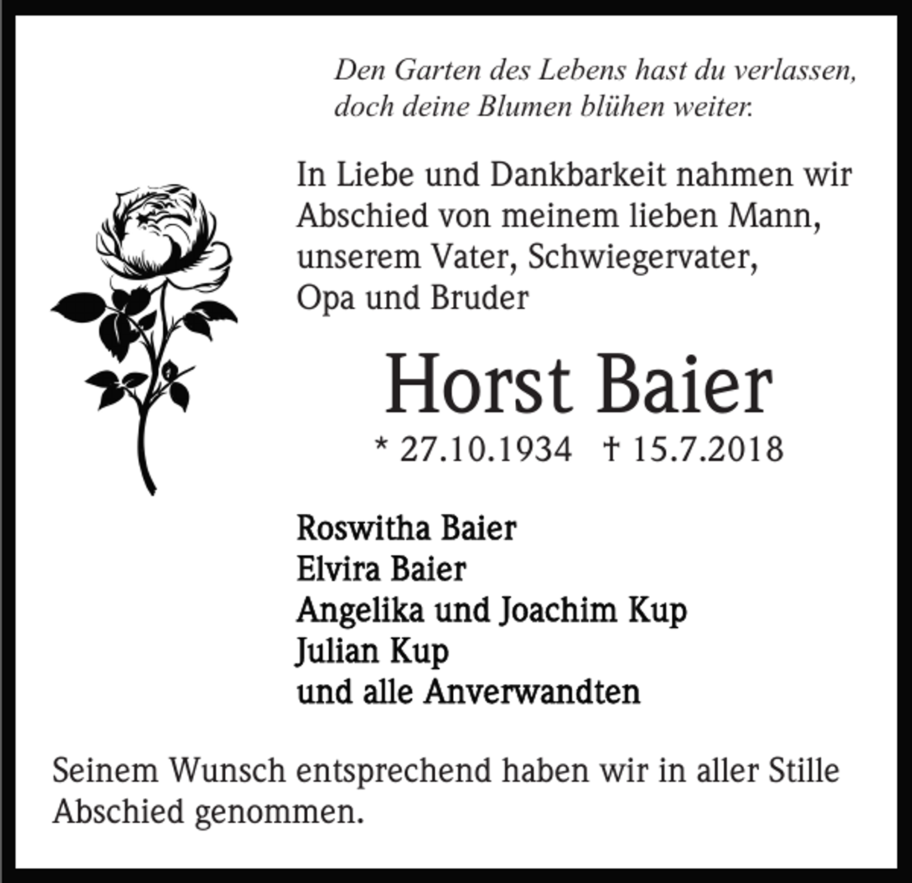 <p>Den Garten des Lebens hast du verlassen,<br />doch deine Blumen blühen weiter.</p><p>In Liebe und Dankbarkeit nahmen wir<br />Abschied von meinem lieben Mann,<br />unserem Vater, Schwiegervater,<br />Opa und Bruder</p><p>Horst Baier</p><p>* 27.10.1934 † 15.7.2018</p><p>Seinem Wunsch entsprechend haben wir in aller Stille<br />Abschied genommen.</p>