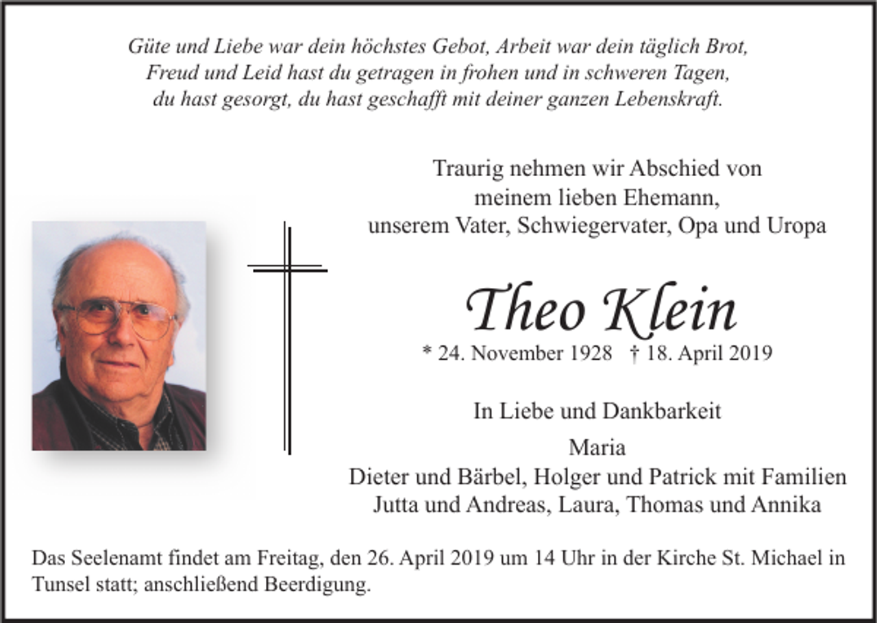 <p>Güte und Liebe war dein höchstes Gebot, Arbeit war dein täglich Brot,<br />Freud und Leid hast du getragen in frohen und in schweren Tagen,<br />du hast gesorgt, du hast geschafft mit deiner ganzen Lebenskraft.</p><p>Traurig nehmen wir Abschied von<br />meinem lieben Ehemann,<br />unserem Vater, Schwiegervater, Opa und Uropa</p><p>Theo Klein</p><p>* 24. November 1928 † 18. April 2019</p><p>In Liebe und Dankbarkeit<br />Maria<br />Dieter und Bärbel, Holger und Patrick mit Familien<br />Jutta und Andreas, Laura, Thomas und Annika<br />Das Seelenamt findet am Freitag, den 26. April 2019 um 14 Uhr in der Kirche St. Michael in<br />Tunsel statt; anschließend Beerdigung.</p>