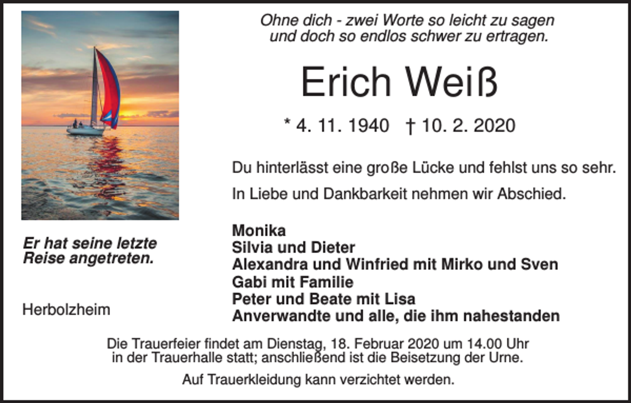 <p>Ohne dich - zwei Worte so leicht zu sagen<br />und doch so endlos schwer zu ertragen.</p><p>Erich Weiß<br />* 4. 11. 1940 † 10. 2. 2020<br />Du hinterlässt eine große Lücke und fehlst uns so sehr.<br />In Liebe und Dankbarkeit nehmen wir Abschied.<br />Er hat seine letzte<br />Reise angetreten.<br />Herbolzheim</p><p>Monika<br />Silvia und Dieter<br />Alexandra und Winfried mit Mirko und Sven<br />Gabi mit Familie<br />Peter und Beate mit Lisa<br />Anverwandte und alle, die ihm nahestanden</p><p>Die Trauerfeier findet am Dienstag, 18. Februar 2020 um 14.00 Uhr<br />in der Trauerhalle statt; anschließend ist die Beisetzung der Urne.<br />Auf Trauerkleidung kann verzichtet werden.</p>