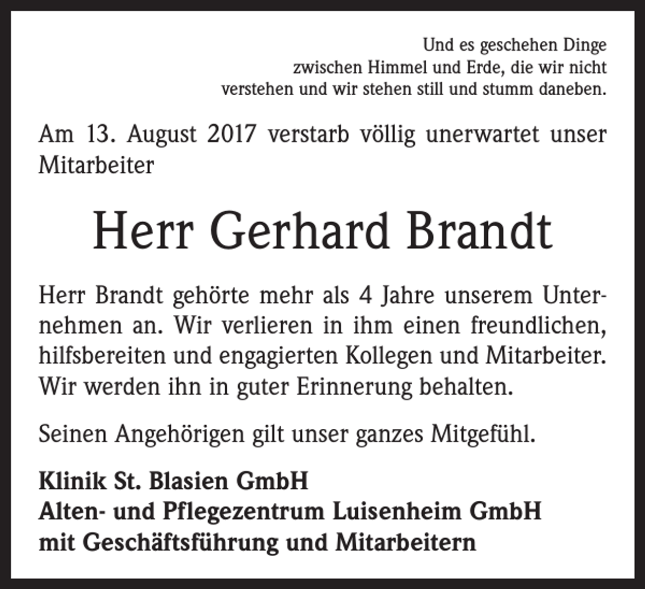 <p>Und es geschehen Dinge<br />zwischen Himmel und Erde, die wir nicht<br />verstehen und wir stehen still und stumm daneben.</p><p>Am 13. August 2017 verstarb völlig unerwartet unser<br />Mitarbeiter</p><p>Herr Gerhard Brandt<br />Herr Brandt gehörte mehr als 4 Jahre unserem Unternehmen an. Wir verlieren in ihm einen freundlichen,<br />hilfsbereiten und engagierten Kollegen und Mitarbeiter.<br />Wir werden ihn in guter Erinnerung behalten.<br />Seinen Angehörigen gilt unser ganzes Mitgefühl.<br />Klinik St. Blasien GmbH<br />Alten- und Pflegezentrum Luisenheim GmbH<br />mit Geschäftsführung und Mitarbeitern</p>