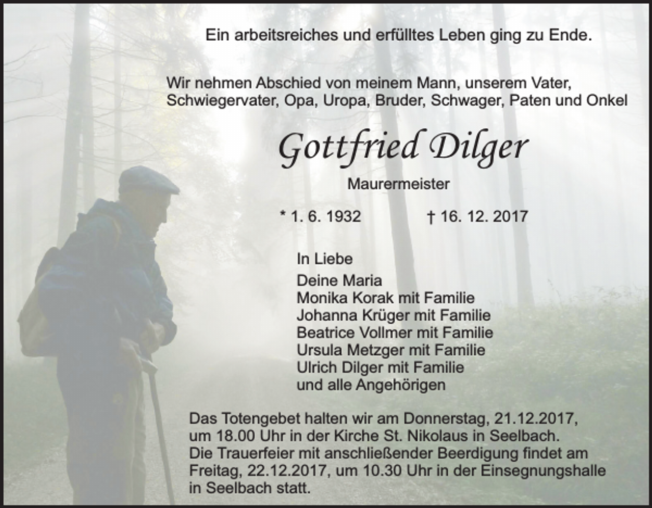 <p>Ein arbeitsreiches und erfülltes Leben ging zu Ende.<br />Wir nehmen Abschied von meinem Mann, unserem Vater,<br />Schwiegervater, Opa, Uropa, Bruder, Schwager, Paten und Onkel</p><p>Gottfried Dilger<br />Maurermeister<br />* 1. 6. 1932</p><p>† 16. 12. 2017</p><p>In Liebe<br />Deine Maria<br />Monika Korak mit Familie<br />Johanna Krüger mit Familie<br />Beatrice Vollmer mit Familie<br />Ursula Metzger mit Familie<br />Ulrich Dilger mit Familie<br />und alle Angehörigen<br />Das Totengebet halten wir am Donnerstag, 21.12.2017,<br />um 18.00 Uhr in der Kirche St. Nikolaus in Seelbach.<br />Die Trauerfeier mit anschließender Beerdigung findet am<br />Freitag, 22.12.2017, um 10.30 Uhr in der Einsegnungshalle<br />in Seelbach statt.</p>