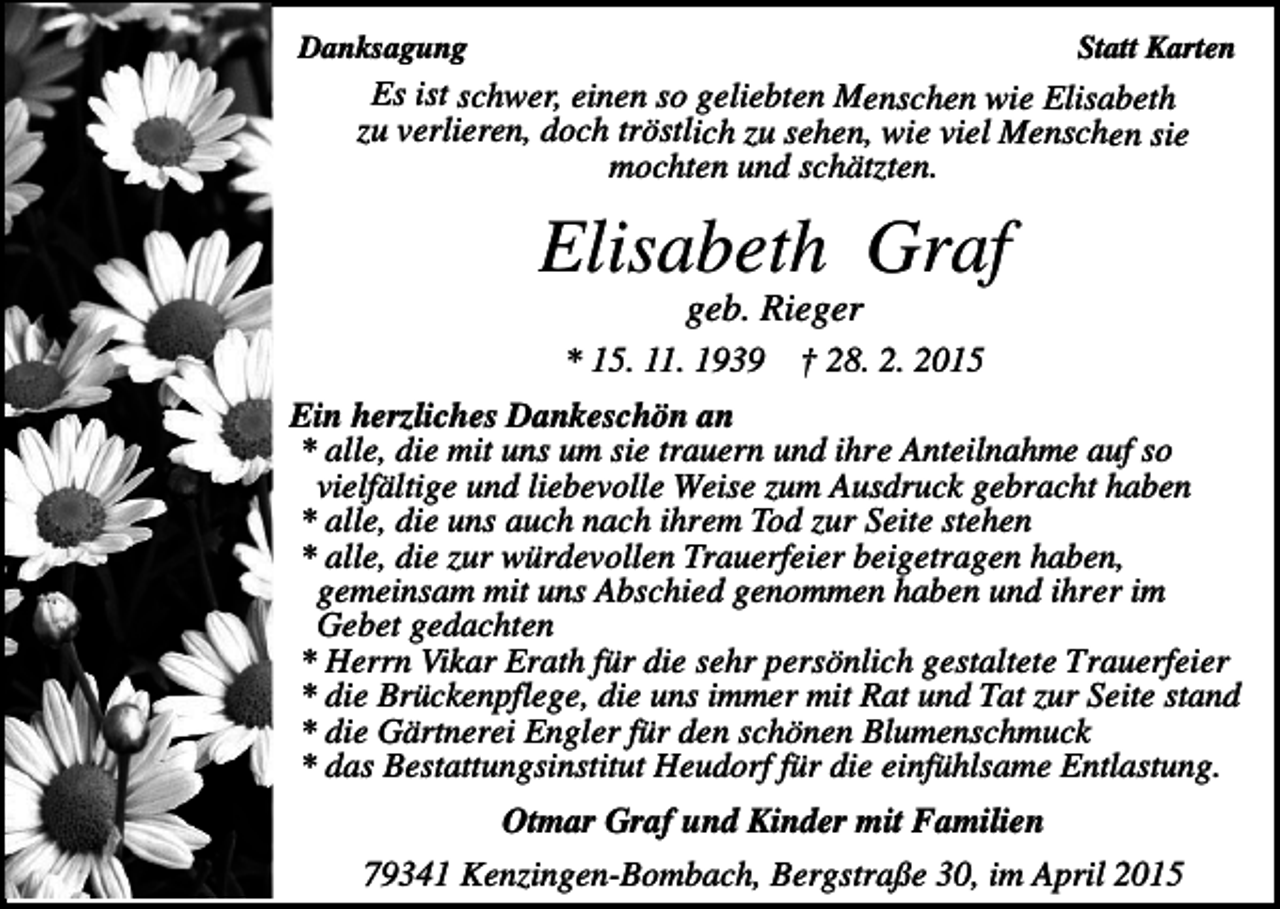 <p>Danksagung</p><p>Statt Karten</p><p>Es ist schwer, einen so geliebten Menschen wie Elisabeth<br />zu verlieren, doch tröstlich zu sehen, wie viel Menschen sie<br />mochten und schätzten.</p><p>Elisabeth Graf<br />geb. Rieger<br />* 15. 11. 1939</p><p>† 28. 2. 2015</p><p>Ein herzliches Dankeschön an<br />* alle, die mit uns um sie trauern und ihre Anteilnahme auf so<br />vielfältige und liebevolle Weise zum Ausdruck gebracht haben<br />* alle, die uns auch nach ihrem Tod zur Seite stehen<br />* alle, die zur würdevollen Trauerfeier beigetragen haben,<br />gemeinsam mit uns Abschied genommen haben und ihrer im<br />Gebet gedachten<br />* Herrn Vikar Erath für die sehr persönlich gestaltete Trauerfeier<br />* die Brückenpflege, die uns immer mit Rat und Tat zur Seite stand<br />* die Gärtnerei Engler für den schönen Blumenschmuck<br />* das Bestattungsinstitut Heudorf für die einfühlsame Entlastung.<br />Otmar Graf und Kinder mit Familien<br />79341 Kenzingen-Bombach, Bergstraße 30, im April 2015</p>