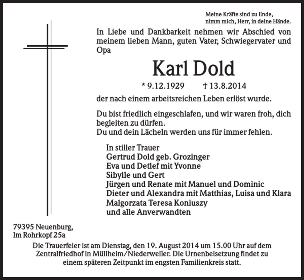 <p>Meine Kräfte sind zu Ende,<br />nimm mich, Herr, in deine Hände.</p><p>In Liebe und Dankbarkeit nehmen wir Abschied von<br />meinem lieben Mann, guten Vater, Schwiegervater und<br />Opa</p><p>Karl Dold<br />* 9.12.1929</p><p>† 13.8.2014</p><p>der nach einem arbeitsreichen Leben erlöst wurde.<br />Du bist friedlich eingeschlafen, und wir waren froh, dich<br />begleiten zu dürfen.<br />Du und dein Lächeln werden uns für immer fehlen.<br />In stiller Trauer<br />Gertrud Dold geb. Grozinger<br />Eva und Detlef mit Yvonne<br />Sibylle und Gert<br />Jürgen und Renate mit Manuel und Dominic<br />Dieter und Alexandra mit Matthias, Luisa und Klara<br />Malgorzata Teresa Koniuszy<br />und alle Anverwandten<br />79395 Neuenburg,<br />Im Rohrkopf 25a<br />Die Trauerfeier ist am Dienstag, den 19. August 2014 um 15.00 Uhr auf dem<br />Zentralfriedhof in Müllheim/Niederweiler. Die Urnenbeisetzung findet zu<br />einem späteren Zeitpunkt im engsten Familienkreis statt.</p>