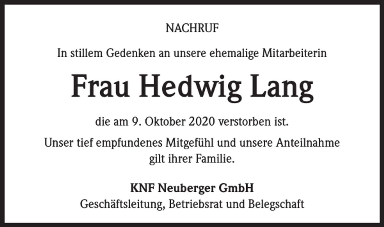 <p>NACHRUF<br />In stillem Gedenken an unsere ehemalige Mitarbeiterin</p><p>Frau Hedwig Lang<br />die am 9. Oktober 2020 verstorben ist.<br />Unser tief empfundenes Mitgefühl und unsere Anteilnahme<br />gilt ihrer Familie.<br />KNF Neuberger GmbH<br />Geschäftsleitung, Betriebsrat und Belegschaft</p>