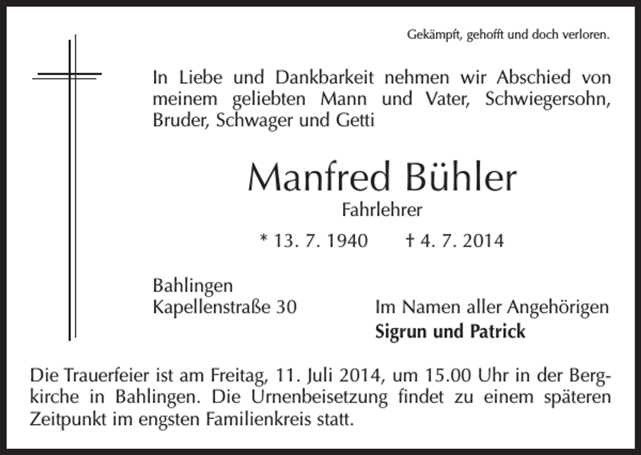 <p>Gekämpft, gehofft und doch verloren.</p><p>In Liebe und Dankbarkeit nehmen wir Abschied von<br />meinem geliebten Mann und Vater, Schwiegersohn,<br />­<br />Bruder, Schwager und Getti</p><p>Manfred Bühler<br />Fahrlehrer</p><p>* 13. 7. 1940 † 4. 7. 2014<br />Bahlingen<br />Kapellenstraße 30</p><p>Im Namen aller Angehörigen<br />Sigrun und Patrick</p><p>Die Trauerfeier ist am Freitag, 11. Juli 2014, um 15.00 Uhr in der Bergkirche in Bahlingen. Die Urnenbeisetzung findet zu einem späteren<br />­Zeitpunkt im engsten Familienkreis statt.</p>