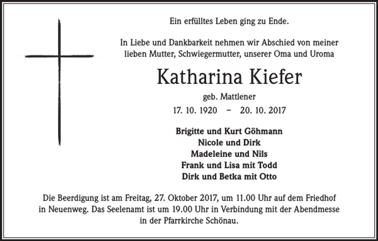 <p>Ein erfülltes Leben ging zu Ende.<br />In Liebe und Dankbarkeit nehmen wir Abschied von meiner<br />lieben Mutter, Schwiegermutter, unserer Oma und Uroma</p><p>Katharina Kiefer<br />geb. Mattlener<br />17. 10. 1920 – 20. 10. 2017<br />Brigitte und Kurt Göhmann<br />Nicole und Dirk<br />Madeleine und Nils<br />Frank und Lisa mit Todd<br />Dirk und Betka mit Otto<br />Die Beerdigung ist am Freitag, 27. Oktober 2017, um 11.00 Uhr auf dem Friedhof<br />in Neuenweg. Das Seelenamt ist um 19.00 Uhr in Verbindung mit der Abendmesse<br />in der Pfarrkirche Schönau.</p>
